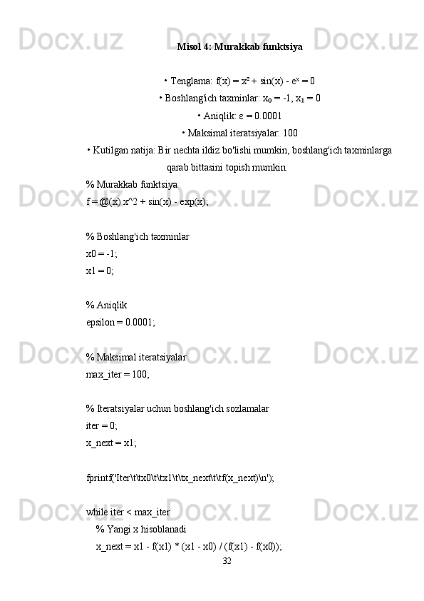 Misol 4: Murakkab funktsiya
• Tenglama: f(x) = x² + sin(x) - e  = 0ˣ
• Boshlang'ich taxminlar: x  = -1, x  = 0	
₀ ₁
• Aniqlik: ε = 0.0001
• Maksimal iteratsiyalar: 100
• Kutilgan natija: Bir nechta ildiz bo'lishi mumkin, boshlang'ich taxminlarga
qarab bittasini topish mumkin.
% Murakkab funktsiya
f = @(x) x^2 + sin(x) - exp(x);
% Boshlang'ich taxminlar
x0 = -1;
x1 = 0;
% Aniqlik
epsilon = 0.0001;
% Maksimal iteratsiyalar
max_iter = 100;
% Iteratsiyalar uchun boshlang'ich sozlamalar
iter = 0;
x_next = x1;
fprintf('Iter\t\tx0\t\tx1\t\tx_next\t\tf(x_next)\n');
while iter < max_iter
    % Yangi x hisoblanadi
    x_next = x1 - f(x1) * (x1 - x0) / (f(x1) - f(x0));
32 