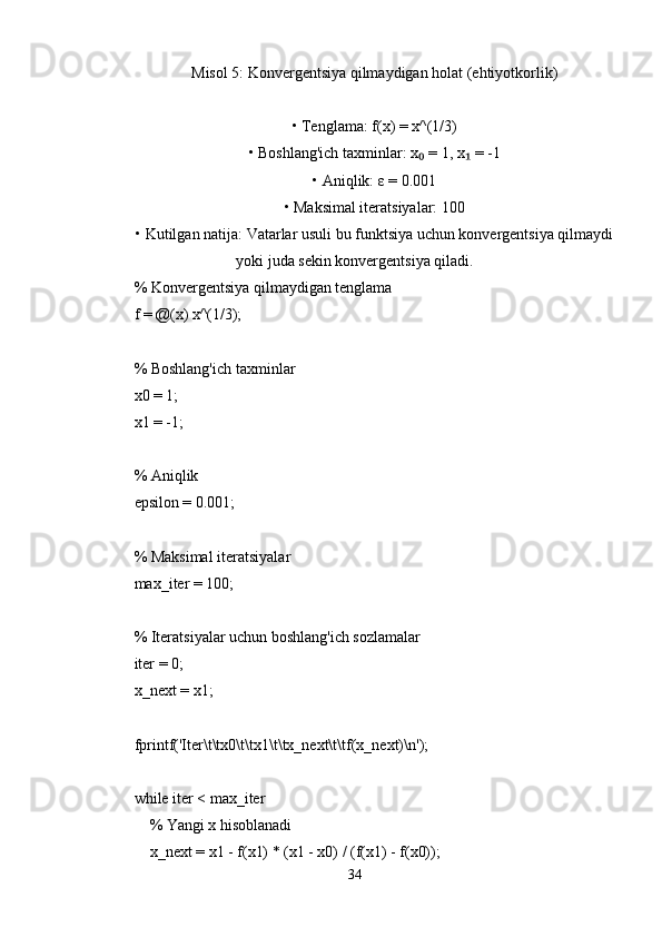 Misol 5: Konvergentsiya qilmaydigan holat (ehtiyotkorlik)
• Tenglama: f(x) = x^(1/3)
• Boshlang'ich taxminlar: x  = 1, x  = -1₀ ₁
• Aniqlik: ε = 0.001
• Maksimal iteratsiyalar: 100
• Kutilgan natija: Vatarlar usuli bu funktsiya uchun konvergentsiya qilmaydi
yoki juda sekin konvergentsiya qiladi.
% Konvergentsiya qilmaydigan tenglama
f = @(x) x^(1/3);
% Boshlang'ich taxminlar
x0 = 1;
x1 = -1;
% Aniqlik
epsilon = 0.001;
% Maksimal iteratsiyalar
max_iter = 100;
% Iteratsiyalar uchun boshlang'ich sozlamalar
iter = 0;
x_next = x1;
fprintf('Iter\t\tx0\t\tx1\t\tx_next\t\tf(x_next)\n');
while iter < max_iter
    % Yangi x hisoblanadi
    x_next = x1 - f(x1) * (x1 - x0) / (f(x1) - f(x0));
34 