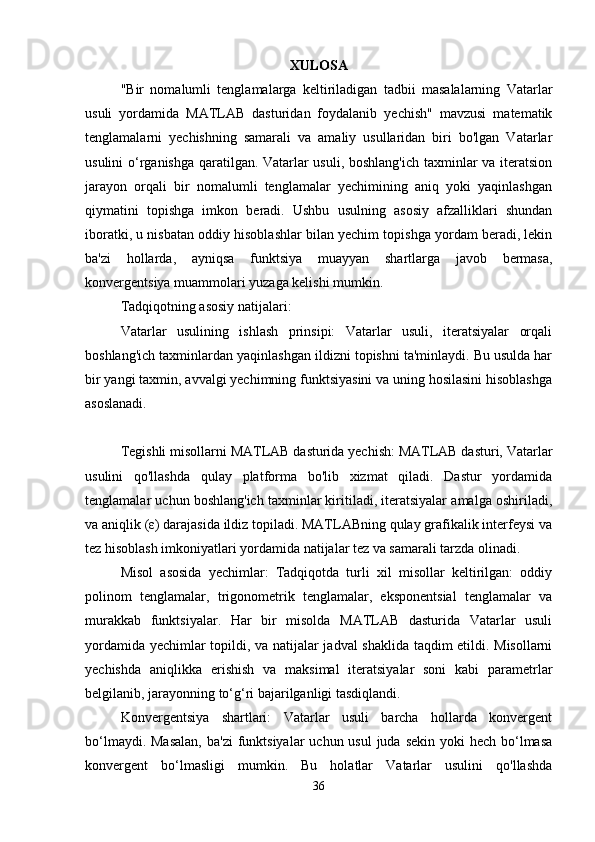 XULOSA
"Bir   nomalumli   tenglamalarga   keltiriladigan   tadbii   masalalarning   Vatarlar
usuli   yordamida   MATLAB   dasturidan   foydalanib   yechish"   mavzusi   matematik
tenglamalarni   yechishning   samarali   va   amaliy   usullaridan   biri   bo'lgan   Vatarlar
usulini o‘rganishga qaratilgan. Vatarlar usuli, boshlang'ich taxminlar va iteratsion
jarayon   orqali   bir   nomalumli   tenglamalar   yechimining   aniq   yoki   yaqinlashgan
qiymatini   topishga   imkon   beradi.   Ushbu   usulning   asosiy   afzalliklari   shundan
iboratki, u nisbatan oddiy hisoblashlar bilan yechim topishga yordam beradi, lekin
ba'zi   hollarda,   ayniqsa   funktsiya   muayyan   shartlarga   javob   bermasa,
konvergentsiya muammolari yuzaga kelishi mumkin.
Tadqiqotning asosiy natijalari:
Vatarlar   usulining   ishlash   prinsipi:   Vatarlar   usuli,   iteratsiyalar   orqali
boshlang'ich taxminlardan yaqinlashgan ildizni topishni ta'minlaydi. Bu usulda har
bir yangi taxmin, avvalgi yechimning funktsiyasini va uning hosilasini hisoblashga
asoslanadi.
Tegishli misollarni MATLAB dasturida yechish: MATLAB dasturi, Vatarlar
usulini   qo'llashda   qulay   platforma   bo'lib   xizmat   qiladi.   Dastur   yordamida
tenglamalar uchun boshlang'ich taxminlar kiritiladi, iteratsiyalar amalga oshiriladi,
va aniqlik (ε) darajasida ildiz topiladi. MATLABning qulay grafikalik interfeysi va
tez hisoblash imkoniyatlari yordamida natijalar tez va samarali tarzda olinadi.
Misol   asosida   yechimlar:   Tadqiqotda   turli   xil   misollar   keltirilgan:   oddiy
polinom   tenglamalar,   trigonometrik   tenglamalar,   eksponentsial   tenglamalar   va
murakkab   funktsiyalar.   Har   bir   misolda   MATLAB   dasturida   Vatarlar   usuli
yordamida yechimlar topildi, va natijalar jadval shaklida taqdim etildi. Misollarni
yechishda   aniqlikka   erishish   va   maksimal   iteratsiyalar   soni   kabi   parametrlar
belgilanib, jarayonning to‘g‘ri bajarilganligi tasdiqlandi.
Konvergentsiya   shartlari:   Vatarlar   usuli   barcha   hollarda   konvergent
bo‘lmaydi. Masalan,  ba'zi  funktsiyalar  uchun usul  juda  sekin yoki  hech bo‘lmasa
konvergent   bo‘lmasligi   mumkin.   Bu   holatlar   Vatarlar   usulini   qo'llashda
36 