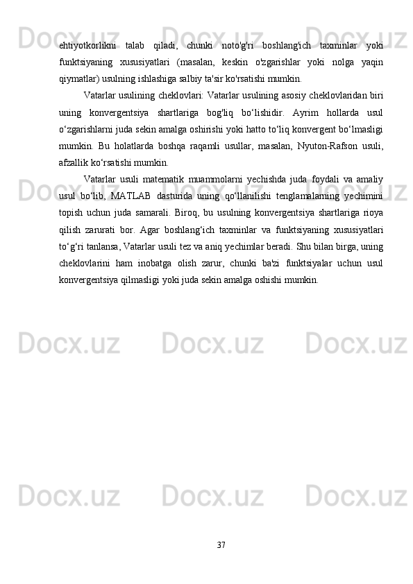 ehtiyotkorlikni   talab   qiladi,   chunki   noto'g'ri   boshlang'ich   taxminlar   yoki
funktsiyaning   xususiyatlari   (masalan,   keskin   o'zgarishlar   yoki   nolga   yaqin
qiymatlar) usulning ishlashiga salbiy ta'sir ko'rsatishi mumkin.
Vatarlar usulining cheklovlari: Vatarlar usulining asosiy cheklovlaridan biri
uning   konvergentsiya   shartlariga   bog'liq   bo‘lishidir.   Ayrim   hollarda   usul
o‘zgarishlarni juda sekin amalga oshirishi yoki hatto to‘liq konvergent bo‘lmasligi
mumkin.   Bu   holatlarda   boshqa   raqamli   usullar,   masalan,   Nyuton-Rafson   usuli,
afzallik ko‘rsatishi mumkin.
Vatarlar   usuli   matematik   muammolarni   yechishda   juda   foydali   va   amaliy
usul   bo‘lib,   MATLAB   dasturida   uning   qo‘llanilishi   tenglamalarning   yechimini
topish   uchun   juda   samarali.   Biroq,   bu   usulning   konvergentsiya   shartlariga   rioya
qilish   zarurati   bor.   Agar   boshlang‘ich   taxminlar   va   funktsiyaning   xususiyatlari
to‘g‘ri tanlansa, Vatarlar usuli tez va aniq yechimlar beradi. Shu bilan birga, uning
cheklovlarini   ham   inobatga   olish   zarur,   chunki   ba'zi   funktsiyalar   uchun   usul
konvergentsiya qilmasligi yoki juda sekin amalga oshishi mumkin.
37 