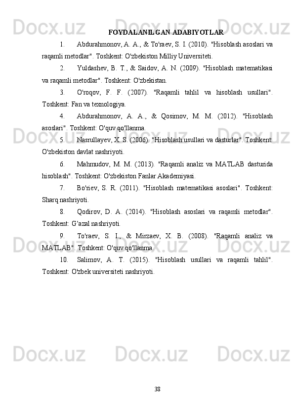 FOYDALANILGAN ADABIYOTLAR
1. Abdurahmonov, A. A., & To'raev, S. I. (2010). "Hisoblash asoslari va
raqamli metodlar". Toshkent: O'zbekiston Milliy Universiteti.
2. Yuldashev,   B.   T.,   &   Saidov,   A.   N.   (2009).   "Hisoblash   matematikasi
va raqamli metodlar". Toshkent: O'zbekistan.
3. O'roqov,   F.   F.   (2007).   "Raqamli   tahlil   va   hisoblash   usullari".
Toshkent: Fan va texnologiya.
4. Abdurahmonov,   A.   A.,   &   Qosimov,   M.   M.   (2012).   "Hisoblash
asoslari". Toshkent: O'quv qo'llanma.
5. Nasrullayev, X. S. (2006). "Hisoblash usullari va dasturlar". Toshkent:
O'zbekiston davlat nashriyoti.
6. Mahmudov,   M.   M.   (2013).   "Raqamli   analiz   va   MATLAB   dasturida
hisoblash". Toshkent: O'zbekiston Fanlar Akademiyasi.
7. Bo'riev,   S.   R.   (2011).   "Hisoblash   matematikasi   asoslari".   Toshkent:
Sharq nashriyoti.
8. Qodirov,   D.   A.   (2014).   "Hisoblash   asoslari   va   raqamli   metodlar".
Toshkent: G‘azal nashriyoti.
9. To'raev,   S.   I.,   &   Mirzaev,   X.   B.   (2008).   "Raqamli   analiz   va
MATLAB". Toshkent: O'quv qo'llanma.
10. Salimov,   A.   T.   (2015).   "Hisoblash   usullari   va   raqamli   tahlil".
Toshkent: O'zbek universiteti nashriyoti.
38 