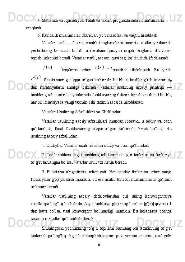 4. Statistika va iqtisodiyot: Talab va taklif, prognozlashda noma'lumlarni 
aniqlash.
5. Kundalik muammolar: Xaridlar, yo‘l masofasi va vaqtni hisoblash.
Vatarlar   usuli   —   bu   matematik   tenglamalarni   raqamli   usullar   yordamida
yechishning   bir   usuli   bo‘lib,   u   iteratsion   jarayon   orqali   tenglama   ildizlarini
topish imkonini beradi. Vatarlar usuli, asosan, quyidagi ko‘rinishda ifodalanadi:
tenglama   uchun   shaklida   ifodalanadi.   Bu   yerda
-   funktsiyaning   o‘zgartirilgan   ko‘rinishi   bo‘lib,   u   boshlang‘ich   taxmin   x₀
dan   iteratsiyalarni   amalga   oshiradi.   Vatarlar   usulining   asosiy   printsipi   —
boshlang‘ich taxminlar yordamida funktsiyaning ildizini topishdan iborat bo‘lib,
har bir iteratsiyada yangi taxmin eski taxmin asosida hisoblanadi.
Vatarlar Usulining Afzalliklari va Cheklovlari
Vatarlar   usulining   asosiy   afzalliklari   shundan   iboratki,   u   oddiy   va   oson
qo‘llaniladi,   faqat   funktsiyaning   o‘zgartirilgan   ko‘rinishi   kerak   bo‘ladi.   Bu
usulning asosiy afzalliklari:
1. Oddiylik: Vatarlar usuli nisbatan oddiy va oson qo‘llaniladi.
2. Tez  hisoblash:  Agar  boshlang‘ich  taxmin  to‘g‘ri   tanlansa   va  funktsiya
to‘g‘ri tanlangan bo‘lsa, Vatarlar usuli tez natija beradi.
3.   Funktsiya   o‘zgartirish   imkoniyati:   Har   qanday   funktsiya   uchun   yangi
funksiyalar g(x) yaratish mumkin, bu esa usulni turli xil muammolarda qo‘llash
imkonini beradi.
Vatarlar   usulining   asosiy   cheklovlaridan   biri   uning   konvergentsiya
shartlariga bog‘liq bo‘lishidir. Agar funktsiya g(x) ning hosilasi |g'(x)| qiymati 1
dan   katta   bo‘lsa,   usul   konvergent   bo‘lmasligi   mumkin.   Bu   holatlarda   boshqa
raqamli metodlar qo‘llanilishi kerak.
Shuningdek, yechimning to‘g‘ri topilishi boshlang‘ich taxminning to‘g‘ri
tanlanishiga bog‘liq. Agar boshlang‘ich taxmin juda yomon tanlansa, usul yoki
6 