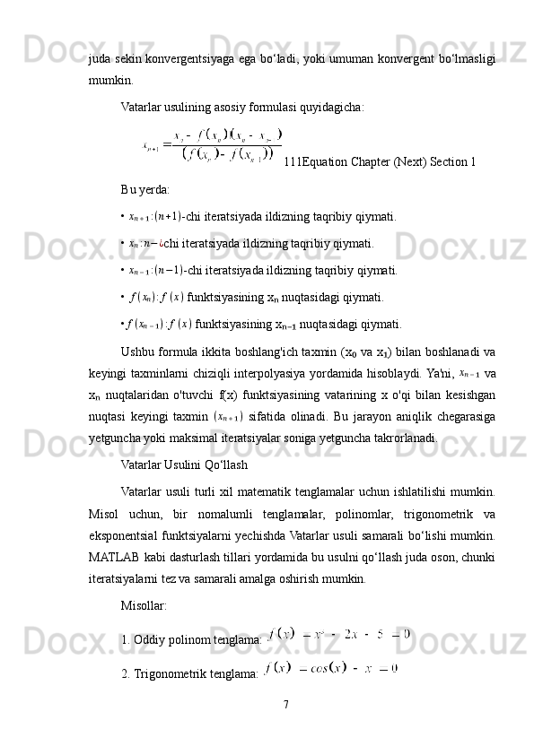 juda sekin konvergentsiyaga ega bo‘ladi, yoki  umuman konvergent  bo‘lmasligi
mumkin.
Vatarlar usulining asosiy formulasi quyidagicha:
1 1 1 Equation Chapter (Next) Section 1
Bu yerda:
• xₙ₊₁:(n+1) -chi iteratsiyada ildizning taqribiy qiymati.
•  x	
ₙ : n − ¿
chi iteratsiyada ildizning taqribiy qiymati.
•  x
ₙ ₋ ₁ : ( n − 1 )
-chi iteratsiyada ildizning taqribiy qiymati.
•  f ( x	
ₙ ) : f ( x )
 funktsiyasining x  nuqtasidagi qiymati.	ₙ
• f ( x	
ₙ ₋ ₁ ) : f ( x )
 funktsiyasining x  nuqtasidagi qiymati.	ₙ₋₁
Ushbu formula ikkita boshlang'ich taxmin (x  va x ) bilan boshlanadi va	
₀ ₁
keyingi taxminlarni chiziqli interpolyasiya yordamida hisoblaydi. Ya'ni,  	
xₙ₋₁   va
x   nuqtalaridan   o'tuvchi   f(x)   funktsiyasining   vatarining   x   o'qi   bilan   kesishgan	
ₙ
nuqtasi   keyingi   taxmin   ( x	
ₙ ₊ ₁ )
  sifatida   olinadi.   Bu   jarayon   aniqlik   chegarasiga
yetguncha yoki maksimal iteratsiyalar soniga yetguncha takrorlanadi.
Vatarlar Usulini Qo‘llash
Vatarlar   usuli  turli   xil  matematik  tenglamalar  uchun   ishlatilishi  mumkin.
Misol   uchun,   bir   nomalumli   tenglamalar,   polinomlar,   trigonometrik   va
eksponentsial funktsiyalarni yechishda Vatarlar usuli samarali bo‘lishi mumkin.
MATLAB kabi dasturlash tillari yordamida bu usulni qo‘llash juda oson, chunki
iteratsiyalarni tez va samarali amalga oshirish mumkin.
Misollar:
1. Oddiy polinom tenglama: 
2. Trigonometrik tenglama: 
7 