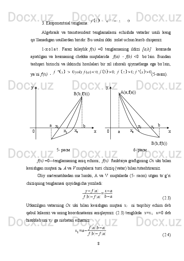 3. Eksponentsial tenglama: 
Algebraik   va   transtsendent   tenglamalarni   echishda   vatarlar   usuli   keng
qo`llanadigan usullardan biridir. Bu usulni ikki  xolat uchun kurib chiqamiz.
1- x o l a t .   Faraz   kilaylik   f(x)   =0   tenglamaning   ildizi   [a,b]     kesmada
ajratilgan   va   kesmaning   chekka   nuqtalarida     f(a)  ×   f(b)   <0     bo`lsin.   Bundan
tashqari   birinchi   va   ikkinchi   hosilalari   bir   xil   ishorali   qiymatlarga   ega   bo`lsin,
ya`ni  f'(x) 	
×   (5-rasm).
f(x)  =0 — tenglamaning aniq echimi,    f(x)    funktsiya grafigining   Ox  uki bilan
kesishgan nuqtasi x
0 . A  va  V  nuqtalarni turri chiziq (vatar) bilan tutashtiramiz.
Oliy   matematikadan   ma`lumki,   A   va   V   nuqtalarda   (5-   racm)   utgan   to`g’ri
chiziqning tenglamasi quyidagicha yoziladi:
                                         	
y−	f(a)	
f(b)−	f(a)
=	x−	a	
b−	a                  (2.3)
Utkazilgan   vatarning   Ox   uki   bilan   kesishgan   nuqtasi   x
1     ni   taqribiy   echim   deb
qabul kilamiz va uning koordinatasini aniqlaymiz. (2.3) tenglikda    x=x
1 ,   u= 0 deb
hisoblab uni  x
1    ga nisbatan echamiz:	
x1=	a−	f(a)(b−	a)	
f(b)−	f(a)
 (2.4)
8x xy y
  a
  0   0
  ax
1
x
2 x
0 b b
x
0 x
2 x
1B(b;f(b))
B(b;f(b))A(a;f(a))
5- раcм 6- ра c м 