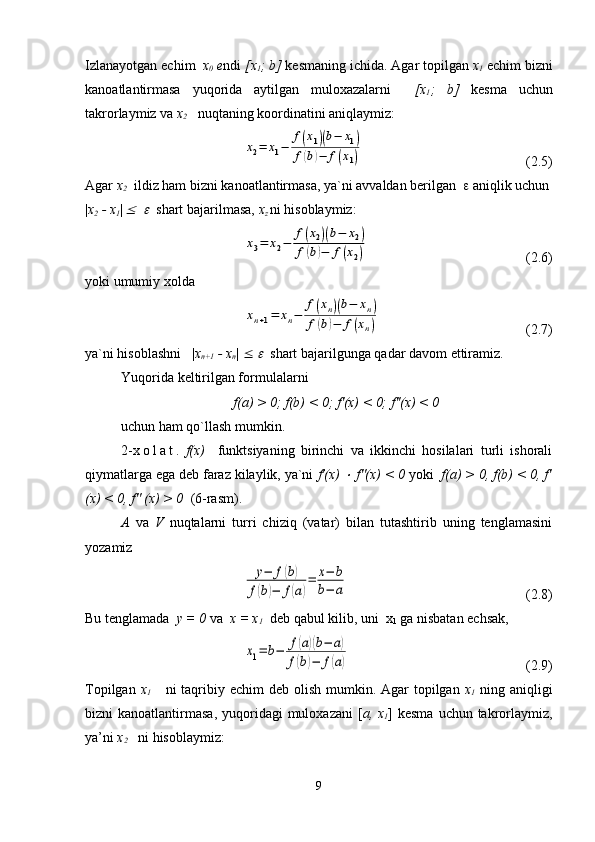 Izlanayotgan echim   x
0  e ndi  [x
1 ; b]  kesmaning ichida. Agar topilgan  x
1  echim bizni
kanoatlantirmasa   yuqorida   aytilgan   muloxazalarni     [x
1 ;   b]   kesma   uchun
takrorlaymiz va  x
2     nuqtaning koordinatini aniqlaymiz:x2=	x1−	
f(x1)(b−	x1)	
f(b)−	f(x1)
(2.5)
Agar  x
2    ildiz ham bizni kanoatlantirmasa, ya`ni avvaldan berilgan   e  aniqlik uchun
| x
2  - x
1 |
 	
£   	e   shart bajarilmasa,  x
z   ni hisoblaymiz:	
x3=	x2−	
f(x2)(b−	x2)	
f(b)−	f(x2)
(2.6)
yoki umumiy xolda	
xn+1=	xn−	
f(xn)(b−	xn)	
f(b)−	f(xn)
(2.7)
ya`ni hisoblashni   | x
n+1  - x
n |  £  	
e    shart bajarilgunga qadar davom ettiramiz.
Yuqorida keltirilgan formulalarni
f(a) > 0; f(b) < 0; f'(x) < 0; f''(x) < 0
uchun ham qo`llash mumkin.
2- x o l a t .   f(x)     funktsiyaning   birinchi   va   ikkinchi   hosilalari   turli   ishorali
qiymatlarga ega deb faraz kilaylik, ya`ni  f'(x) 	
×  f''(x) < 0  yoki   f(a) > 0, f(b) < 0, f'
(x) < 0, f'' (x) > 0   (6-rasm).
A   va   V   nuqtalarni   turri   chiziq   (vatar)   bilan   tutashtirib   uning   tenglamasini
yozamiz	
y−	f(b)	
f(b)−	f(a)
=	x−	b	
b−	a
(2.8)
Bu tenglamada   y = 0  va   x = x
1   deb qabul kilib, uni  x
1  ga nisbatan echsak, 	
x1=	b−	f(a)(b−	a)	
f(b)−	f(a)
  (2.9)
Topilgan   x
1       ni  taqribiy echim  deb  olish  mumkin. Agar  topilgan   x
1   ning aniqligi
bizni  kanoatlantirmasa,  yuqoridagi  muloxazani  [ a, x
1 ] kesma  uchun takrorlaymiz,
ya’ni  x
2     ni hisoblaymiz:
9 