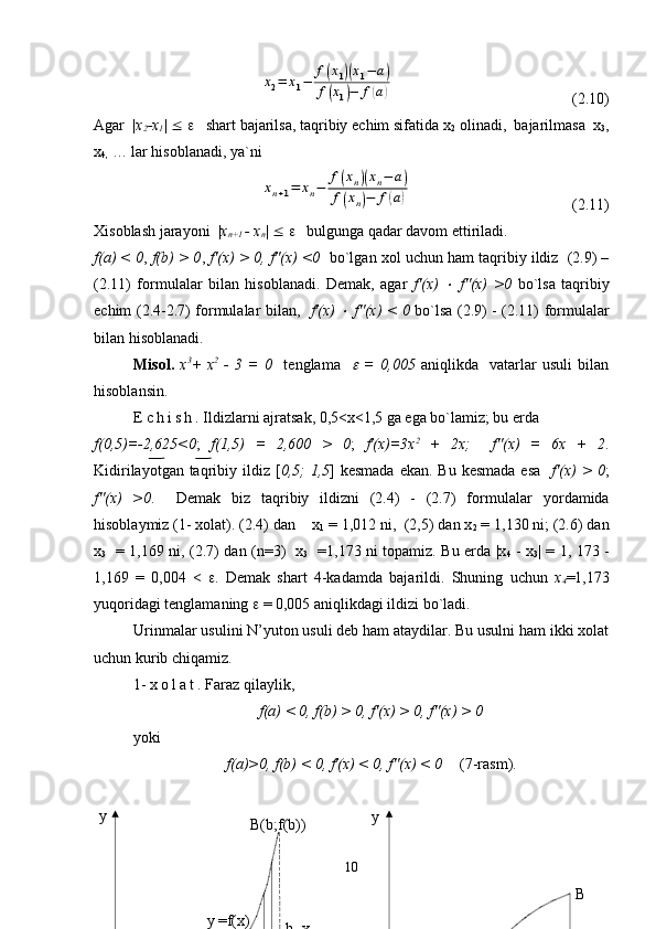 x2=	x1−	
f(x1)(x1−	a)	
f(x1)−	f(a)(2.10)
Agar  | x
2 -x
1 |  £   e    shart bajarilsa, taqribiy echim sifatida x
2  olinadi,  bajarilmasa  x
3 ,
x
4,  … lar hisoblanadi, ya`ni 	
xn+1=	xn−	
f(xn)(xn−	a)	
f(xn)−	f(a)
(2.11)
Xisoblash jarayoni  | x
n+1  - x
n |  £   e    bulgunga qadar davom ettiriladi. 
f(a) < 0 ,  f(b) > 0 ,  f'(x) > 0, f''(x) <0    bo`lgan xol uchun ham taqribiy ildiz  (2.9) –
(2.11)   formulalar   bilan   hisoblanadi.   Demak,   agar   f'(x)  	
×   f''(x)   >0   bo`lsa   taqribiy
echim (2.4-2.7) formulalar bilan,    f'(x)  	
×   f''(x) < 0   bo`lsa (2.9) - (2.11) formulalar
bilan hisoblanadi.
Misol.   x 3
+   x 2
  -   3   =   0     tenglama    	
e   =   0,005   aniqlikda     vatarlar   usuli   bilan
hisoblansin.
E c h i s h . Ildizlarni ajratsak, 0,5<x<1,5 ga ega bo`lamiz; bu erda 
f(0,5)=-2,625<0 ;   f(1,5)   =   2,600   >   0 ;   f'(x)=3x 2
  +   2x;     f''(x)   =   6x   +   2 .
Kidirilayotgan taqribiy ildiz [ 0,5;  1,5 ] kesmada  ekan.  Bu kesmada  esa     f'(x)  > 0 ;
f''(x)   >0 .     Demak   biz   taqribiy   ildizni   (2.4)   -   (2.7)   for mulalar   yordamida
hisoblaymiz (1- xolat). (2.4) dan    x
1   = 1,012 ni,  (2,5) dan x
2  = 1,130 ni; (2.6) dan
x
3    = 1,169 ni, (2.7) dan (n=3)   x
3    =1,173 ni topamiz. Bu erda |x
4   - x
3 | = 1, 173 -
1,169   =   0,004   <   e .   Demak   shart   4-kadamda   bajarildi.   Shuning   uchun   x
4 =1,173
yuqoridagi tenglamaning  e  = 0,005 aniqlikdagi ildizi bo`ladi.
Urinmalar usulini N’yuton usuli deb ham ataydilar. Bu usulni ham ikki xolat
uchun kurib chiqamiz.
1-  x o l a t . Faraz qilaylik, 
f(a) < 0, f(b) > 0, f'(x) > 0, f''(x) > 0
yoki  
f(a)>0, f(b) < 0, f'(x) < 0, f''(x) < 0 (7-rasm).
 
10 y
B
a = x
0  x
1  x
2  a   y
B(b;f(b))
b=x
0y =f(x)  