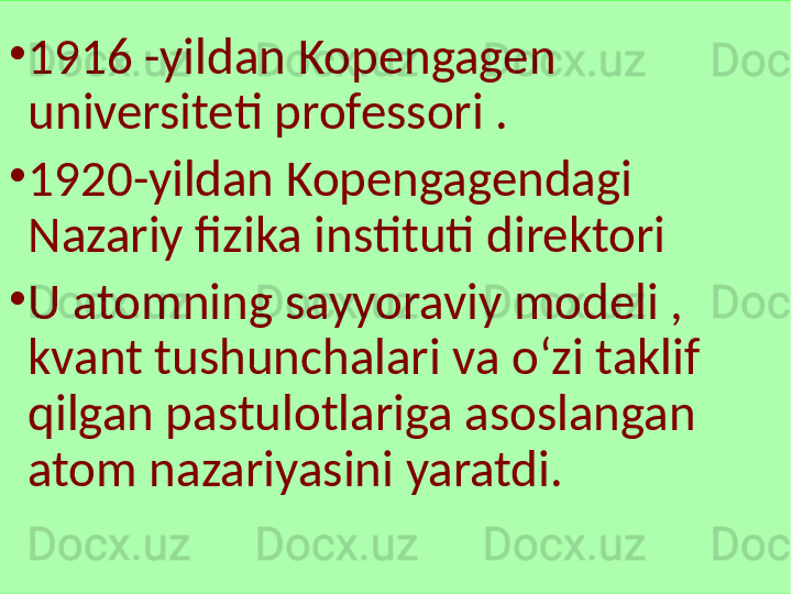 •
1916 -yildan Kopengagen 
universiteti professori .
•
1920-yildan Kopengagendagi 
Nazariy fizika instituti direktori
•
U atomning sayyoraviy modeli , 
kvant tushunchalari va oʻzi taklif 
qilgan pastulotlariga asoslangan 
atom nazariyasini yaratdi. 