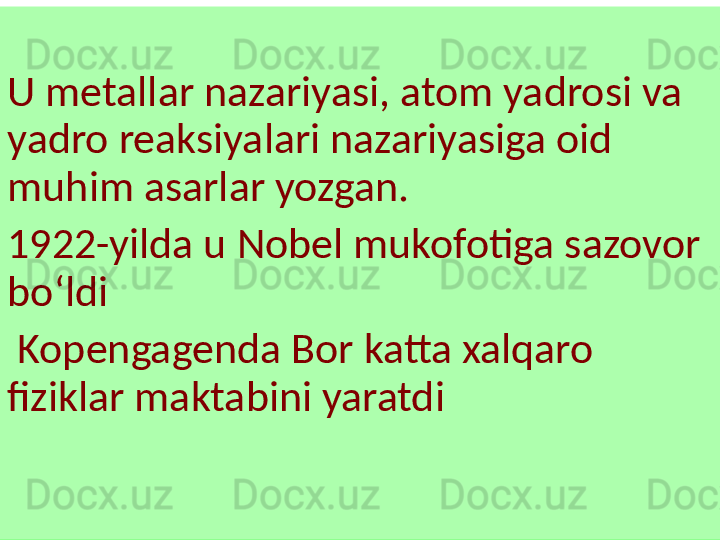  
U metallar nazariyasi, atom yadrosi va 
yadro reaksiyalari nazariyasiga oid 
muhim asarlar yozgan.
1922-yilda u Nobel mukofotiga sazovor 
boʻldi 
  Kopengagenda Bor katta xalqaro 
fiziklar maktabini yaratdi  