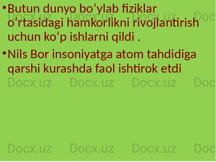 •
Butun dunyo boʻylab fiziklar 
oʻrtasidagi hamkorlikni rivojlantirish 
uchun koʻp ishlarni qildi .
•
Nils Bor insoniyatga atom tahdidiga 
qarshi kurashda faol ishtirok etdi  