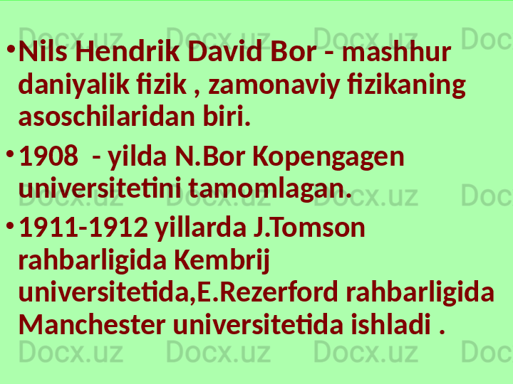 •
Nils Hendrik David Bor -  mashhur 
daniyalik fizik , zamonaviy fizikaning 
asoschilaridan biri.
•
1908  - yilda N.Bor Kopengagen 
universitetini tamomlagan.
•
1911-1912 yillarda J.Tomson 
rahbarligida Kembrij 
universitetida,E.Rezerford rahbarligida 
Manchester universitetida ishladi . 