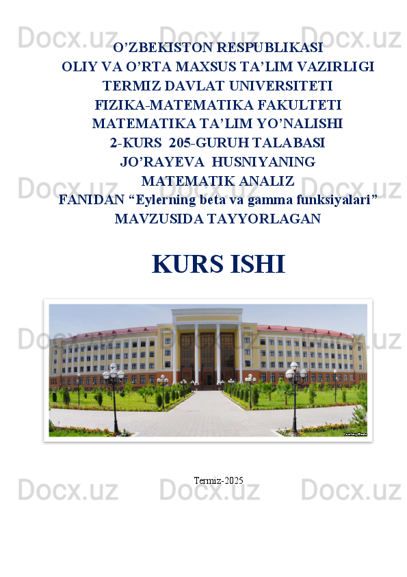 O’ZBEKISTON RESPUBLIKASI
OLIY VA O’RTA MAXSUS TA’LIM VAZIRLIGI
TERMIZ DAVLAT UNIVERSITETI
FIZIKA-MATEMATIKA FAKULTETI
MATEMATIKA TA’LIM YO’NALISHI
2-KURS  205-GURUH TALABASI
JO’RAYEVA  HUSNIYANING
MATEMATIK ANALIZ
FANIDAN “Eylerning beta va gamma funksiyalari”
MAVZUSIDA TAYYORLAGAN
KURS ISHI
Termiz-2025  