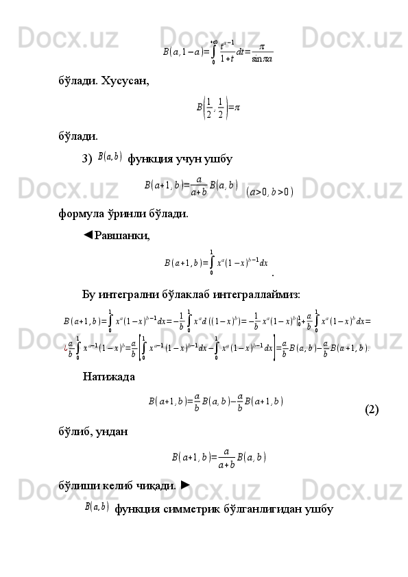 B(a,1−	a)=	∫
0
+∞	ta−1	
1+tdt	=	π	
sin	πaбўлади.	
 Хусусан,	
B(
1
2	
,1
2)=	π
бўлади.
3)	
 B(a,b)  	функция	 учун	 ушбу	 	
B(a+1,b)=	a
a+b	
B(a,b)
 	
(a>0,b>0)
формула	
 ўринли	 бўлади.
◄Равшанки,	
B(a+1,b)=∫
0
1	
xa(1−	x)b−1dx
.
Бу	
 интегрални	 бўлаклаб	 интеграллаймиз:	
B(a+1,b)=∫
0
1
xa(1−	x)b−1dx	=−1
b∫
0
1
xad((1−	x)b)=	−1
b	xa(1−	x)b|01+a
b∫
0
1
xa(1−	x)bdx	=	
¿a
b∫
0
1
xa−1(1−	x)b=	a
b[∫
0
1
xa−1(1−	x)b−1dx	−∫
0
1
xa(1−	x)b−1dx	]=a
b	B(a,b)−	a
b	B(a+1,b).
Натижада	
B(a+1,b)=	a
b	B(a,b)−	a
b	B(a+1,b)
  (2)
бўлиб,	
 ундан	
B(a+1,b)=	a
a+b	
B(a,b)
 
бўлиши	
 келиб	 чиқади.  	►  	
B(a,b)
 	функция	 симметрик	 бўлганлигидан	 ушбу 