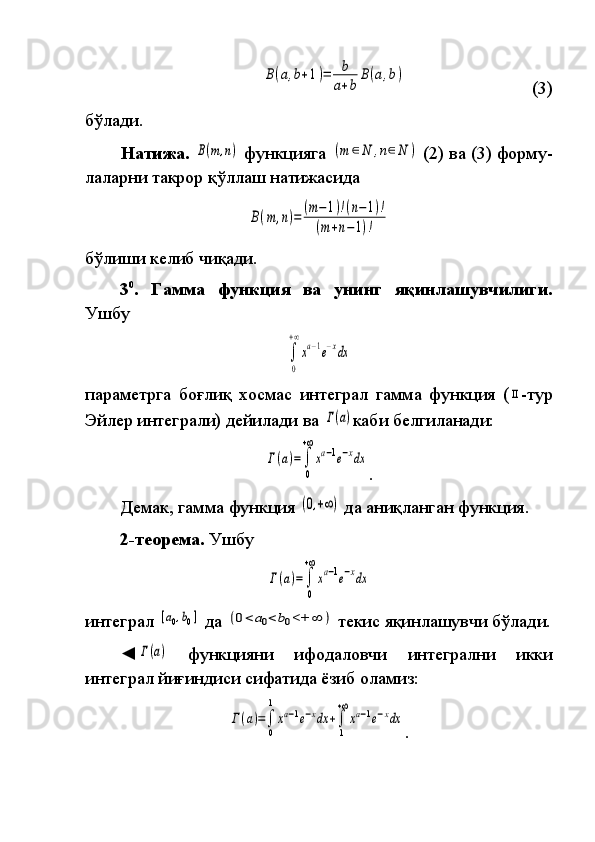 B(a,b+1)=	b
a+b	
B(a,b)   	
    (3)
бўлади.
Натижа. 	
B(m,n)  	функцияга	 (m	∈N	,n∈N	)  	(2)	 ва	 (3)	 форму -
ла ларни	
 такрор	 қўл лаш	 натижасида	
B(m	,n)=	(m−1)!(n−1)!	
(m+n−1)!
бўлиши	
 келиб	 чиқади.
3 0
.   Гамма   функция   ва   унинг   яқинлашувчилиги.
Ушбу	
∫
0
+∞
xa−1e−xdx
параметрга	
 боғлиқ	 хосмас	 интеграл	 гамма	 функция	 (ΙΙ - тур
Эйлер	
 интеграли)	 дейи ла ди	 ва	 Γ(a) каби	 белгиланади:	
Γ(a)=	∫
0
+∞
xa−1e−xdx
.
Демак,	
 гамма	 функция	 (0,+∞)  	да	 аниқланган	 функция.
2-теорема.  	
Ушбу	
Γ(a)=	∫
0
+∞
xa−1e−xdx
интеграл	
 [a0,b0]  	да	 (0<	a0<	b0<+	∞	)  	текис	 яқинлашувчи	 бўлади.
◄	
Γ(a)  	функцияни	 	ифодаловчи	 	интегрални	 	икки
интеграл	
 йиғиндиси	 сифа ти да	 ёзиб	 оламиз:	
Γ(a)=∫
0
1
xa−1e−xdx	+∫
1
+∞
xa−1e−xdx
. 