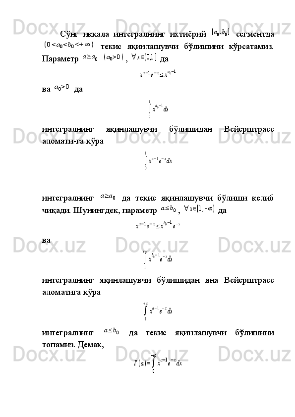 Сўнг иккала	 интегралнинг	 ихтиёрий	 [a0,b0]  	сегментда	
(0<	a0<	b0<+	∞	)
 	текис	 яқинлашувчи	 бўлишини	 кўрсатамиз.
Параметр	
 a≥	a0  	(a0>0) ,	 ∀	x∈(0,1	]  	да	
xa−1e−x≤	xa0−1
ва	
 a0>0  	да	
∫
0
1
xa0−1dx
интегралнинг	
 	яқинлашувчи	 	бўлишидан	 	Вейерштрасс
аломати-га	
 кўра	 	
∫
0
1
xa−1e−xdx
 
интегралнинг	
 a≥	a0  	да	 текис	 яқинлашувчи	 бўлиши	 келиб
чиқади.   Шунингдек,	
 параметр	 a≤	b0 ,	 ∀	x∈[1,+∞)  	да	 	
xa−1e−x≤	xb0−1e−x
ва	
∫
1
+∞
xb0−1e−xdx
интегралнинг	
 яқинлашувчи	 бўлишидан	 яна	 Вейерштрасс
ало ма тига	
 кўра	
∫
1
+∞
xa−1e−xdx
интегралнинг	
 a≤	b0  	да	 	текис	 	яқинлашувчи	 	бўлишини
топамиз.	
 Демак,	
Γ(a)=	∫
0
+∞
xa−1e−xdx 