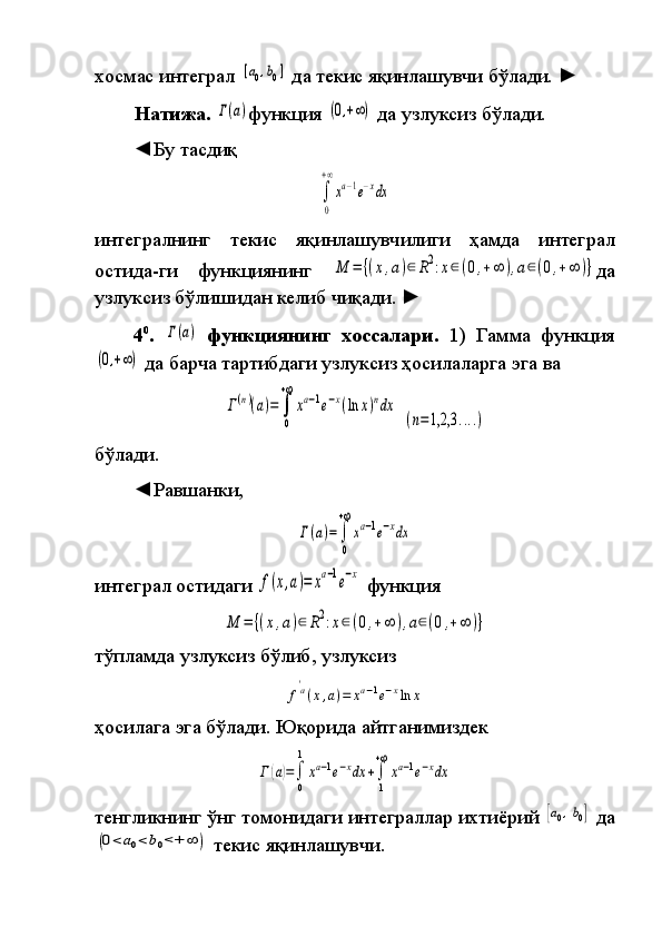 хосмас интеграл	 [a0,b0]  	да	 текис	 яқинлашувчи	 бўлади.  	►  
Натижа. 	
Γ(a) функция	 (0,+∞)  	да	 узлуксиз	 бўлади.
◄Бу	
 тасдиқ	 	
∫
0
+∞
xa−1e−xdx
интегралнинг	
 	текис	 	яқинлашувчилиги	 	ҳамда	 	интеграл
остида-ги	
 	функ циянинг	 M	=	{(x,a)∈	R2:x∈(0,+∞	),a∈(0,+∞	)} да
узлуксиз	
 бўли ши дан	 келиб	 чиқади.  	►  
4 0
.  	
Γ(a)   функциянинг   хоссалари.  	1)	  Гамма	 функция	
(0,+∞)
 	да	 барча	 тартиб даги	 узлуксиз	 ҳосилаларга	 эга	 ва	
Γ(n)(a)=	∫
0
+∞
xa−1e−x(ln	x)ndx
 	
(n=1,2,3	....)
бўлади.
◄Равшанки,	
 	
Γ(a)=	∫
0
+∞
xa−1e−xdx
интеграл	
 остидаги	 f(x,a)=	xa−1e−x  	
функция	 	
M	=	{(x,a)∈	R2:x∈(0,+∞	),a∈(0,+∞	)}
тўпламда	
 узлуксиз	 бўлиб,	 узлуксиз	
f
'a(x,a)=	xa−1e−xln	x
ҳосилага	
 эга	 бўлади.   Юқорида	 айтганимиздек	
Г(a)=∫
0
1
xa−1e−xdx	+∫
1
+∞
xa−1e−xdx
тенгликнинг	
 ўнг	 томонидаги	 интеграллар	 ихтиёрий	 [a0,b0]  	да	
(0<	a0<b0<+	∞	)
 	текис	 яқинлашувчи. 