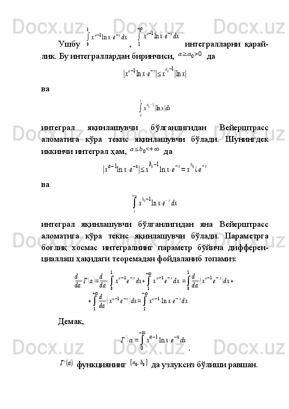 Ушбу 
∫
0
1
xa−1ln	x⋅e−xdx ,	
 
∫
1
+∞
xa−1ln	x⋅e−xdx  	
интегралларни	 қарай-
лик.	
 Бу	 интеграллардан	 биринчиси,	 a≥	a0>0  	да	
|xa−1ln	x⋅e−x|≤	x
a0−1
|ln	x|
ва	
∫
0
1
xa0−1|ln	x|dx
интеграл	
 	яқинлашувчи	 	бўлганлигидан	 	Вейерштрасс
аломатига	
 кўра	 текис	 яқин ла шув чи	 бўлади.	 Шунингдек
иккинчи	
 интеграл	 ҳам,	 a≤	b0<+	∞  	да	
|xa−1ln	x⋅e−x|≤	x
b0−1
ln	x⋅e−x=	x
b0¿e−x
ва	
∫
1
+∞
xb0−1ln	x⋅e−xdx
интеграл	
 яқинлашувчи	 бўлганлигидан	 яна	 Вейерштрасс
аломатига	
 кўра	 текис	 яқинлашувчи	 бўлади.	 Параметрга
боғлиқ	
 хосмас	 интегралнинг	 параметр	 бўйича	 диф ферен -
циаллаш	
 ҳақидаги	 теоремадан	 фойдаланиб	 топамиз:	
d
da	Г	(a)=	d
da	[∫
0
1	
xa−1e−xdx	+∫
1
+∞	
xa−1e−xdx	]=∫
0
1d
da	
(xa−1e−x)dx	+	
+∫
1
+∞d
da	
(xa−1e−x)dx	=	∫
1
+∞
xa−1⋅ln	x⋅e−xdx	.
Демак,	
Г'(a)=	∫
0
+∞	
xa−1⋅ln	x⋅e−xdx
.	
Γ'(a)
 	функциянинг	 [a0,b0]  	да	 узлуксиз	 бўлиши	 равшан.   