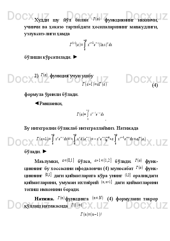 Худди шу	 йўл	 билан	 Γ(a)  	функциянинг	 иккинчи,
учинчи	
 ва	 ҳоказо	 тартиб да ги	 ҳосилаларининг	 мавжудлиги,
узлуксиз-лиги	
 ҳамда	
Г(n)(a)=	∫
0
+∞
xa−1e−x(ln	x)ndx
бўлиши	
 кўрсатилади.  	►  
2)	
 Γ(a)  	функция	 учун	 ушбу	 	
Γ	(a+1)=	aΓ	(a)
(4)
формула	
 ўринли	 бўлади.
◄Равшанки,	
Γ(a)=∫
0
+∞
xa−1e−xdx
.
Бу	
 интегрални	 бўлаклаб	 интеграллаймиз.	 Натижада	 	
Γ(a+1)=	∫
0
+∞
xae−xdx	=−	∫
0
+∞
xad(e−x)=−	xae−x|0
+∞+a∫
0
+∞
xa−1e−xdx	=	aΓ	(a)
 
бўлади.  	
►  
Маълумки,	
 a∈(0,1	]  	бўлса,	 a+1∈(1,2	]  	бўлади.	 Γ(a)  	функ -
ция нинг	
 бу	 хосса си ни	 ифодаловчи	 (4)	 муносабат	 Γ(a)  	функ -
ция нинг	
 (0,1	]  	даги	 қийматларига	 кўра	 унинг	 (1,2	]  	оралиқдаги
қийматла рини,	
 умуман	 ихтиёрий	 (n,n+1]  	даги	 қийматла рини
топиш	
 имко ни ни	 беради.
Натижа.  	
Γ(n) функцияга	 (n∈	N	)  	(4)	 формулани	 такрор
қўл лаш	
 натижасида	 (Γ(1)=1)
Γ(n)=(n−1)! 