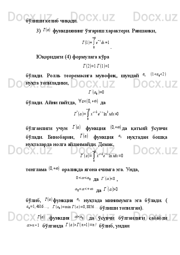 бўлиши келиб	 чиқади.
3)	
 Γ(a)  	функциянинг	 ўзгариш	 характери.	 Равшанки,	
Γ(1)=∫
0
+∞
e−xdx	=1
.	
 
Юқоридаги	
 (4)	 формулага	 кўра	 	
Γ(2)=1⋅Γ(1)=1
бўлади.	
 Рол л ь	 теоремасига	 мувофиқ,	 шундай	 a0  	(1<a0<2)
нуқта	
 топиладики,	
Γ'(a0)=	0
бўлади.	
 Айни	 пайтда ,  	∀	a∈(0,+∞	)  	да	
Γ''(a)=	∫
0
+∞
xa−1e−xln	2xdx	>0
бўлганлиги	
 учун	 Γ'(a)  	функция	 (0,+∞) да	 қатъий	 ўсувчи
бўлади.	
 Бинобарин,	 Γ'(a)  	функция	 a0  	нуқтадан	 бошқа
нуқталарда	
 нолга	 айланмайди.   Демак,	 	
Γ'(a)=	∫
0
+∞
xa−1e−xln	xdx	=0
тенглама	
 (0,+∞)  	оралиқда	 ягона	 ечимга	 эга.   Унда,	
0<a<a0
 	да	 Γ'(a)<0 ,	
a0<a<+	∞
 	да	 Γ'(a)>0
бўлиб,	
 Г(a) функция	 a0  	нуқтада	 минимумга	 эга	 бўлади.	 (	
a0=1,4616	...,
 	Г(a0)=	min	Г(a)=	0,8856	... бўлиши	 топилган).	
Γ(a)
 	функция	 a>a0  	да	 ўсувчи	 бўлганлиги	 сабабли	
a>n+1
 	бўлганда	 Γ	(a)>Γ(n+1)=	n!  	бўлиб,	 ундан 