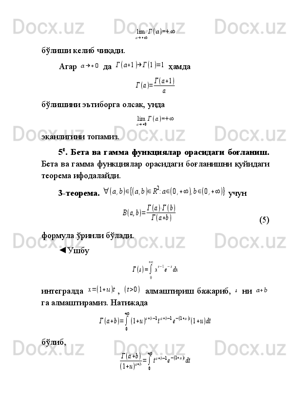 lim
a→+∞
Г(a)=+	∞бўлиши	
 келиб	 чиқади.
Агар	
 a→	+0  	да	 Γ	(a+1)→	Γ(1)=	1  	ҳамда	
Γ(a)=	Γ(a+1)	
a
бўлишини	
 эътиборга	 олсак,	 унда	
lim
a→+0
Γ	(a)=+	∞
эканлигини	
 топамиз.
5 0
. Бета ва гамма функциялар орасидаги боғланиш.
Бета	
 ва	 гамма	 функ ция лар	 орасидаги	 боғланишни	 қуйидаги
теорема  	
ифода лайди.
3-теорема.  	
∀	(a,b)∈{(a,b)∈	R2:a∈(0,+∞	),b∈(0,+∞	)}  	учун	
B(a,b)=	Γ(a)⋅Γ(b)	
Γ(a+b)
  (5)
формула	
 ўринли	 бўлади.
◄Ушбу	
Γ(s)=∫
0
+∞
xs−1e−xdx
интегралда	
 x=	(1+u)t ,	 (t>0)  	алмаштириш	 бажариб,	 s   ни	 a+b
га	
 алмаштирамиз.	 Натижада	
Γ(a+b)=∫
0
+∞
(1+u)a+b−1ta+b−1e−(1+u)t(1+u)dt
бўлиб,	
Γ(a+b)	
(1+u)a+b=∫
0
+∞
ta+b−1e−(1+u)tdt 
