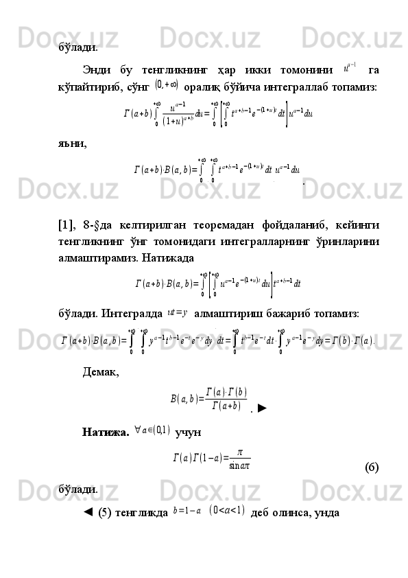 бўлади.
Энди бу	 тенгликнинг	 ҳар	 икки	 томонини	 ua−1  	
га
кўпайтириб,	
 сўнг	 (0,+∞)  	оралиқ	 бўйича	 интеграллаб	 топамиз:	
Γ(a+b)∫
0
+∞	ua−1	
(1+u)a+bdu	=	∫
0
+∞
[∫
0
+∞
ta+b−1e−(1+u)tdt	]ua−1du
яъни,	
Γ(a+b)⋅B(a,b)=	∫
0
+∞
[∫
0
+∞
ta+b−1e−(1+u)tdt	]ua−1du
.
[1],	
 8-§да	 келтирилган	 теоремадан	 фойдаланиб,	 кейинги
тенгликнинг	
 ўнг	 томонидаги	 интегралларнинг	 ўринларини
алмаш ти рамиз.	
 Натижада	 	
Γ(a+b)⋅B(a,b)=	∫
0
+∞
[∫
0
+∞
ua−1e−(1+u)tdu	]ta+b−1dt
бўлади.	
 Интегралда	 ut	=	y  	алмаштириш	 бажариб	 топамиз:	
Γ	(a+b)⋅B(a,b)=	∫
0
+∞
[∫
0
+∞	
ya−1tb−1e−te−ydy	
]
dt	=∫
0
+∞
tb−1e−tdt⋅∫
0
+∞	
ya−1e−ydy	=	Γ(b)⋅Γ(a).
Демак,	
B(a,b)=	Γ	(a)⋅Γ	(b)	
Γ(a+b)
.	  ►
Натижа.  	
∀	a∈(0,1	)  	учун	 	
Γ(a)Γ(1−	a)=	π	
sin	aπ
  (6)
бўлади.
◄	
 (5)	 тенгликда	 b=	1−	a  	(0<a<1)  	деб	 олинса,	 унда 