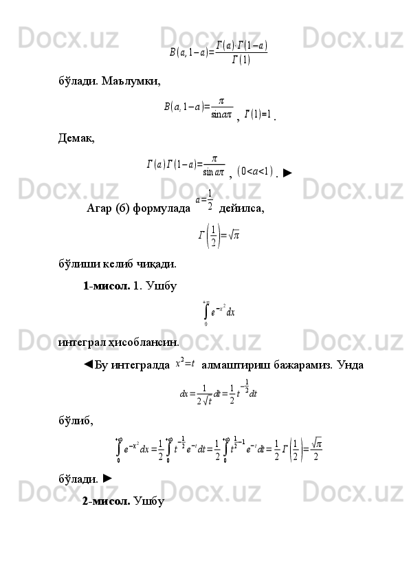 B(a,1−	a)=	Γ(a)⋅Γ(1−	a)	
Γ(1)бўлади.	
  Маълумки,	
B(a,1−	a)=	π	
sin	aπ
,	 Γ(1)=1 .
Демак,	
Γ	(a)Γ(1−	a)=	π	
sin	aπ
,	 (0<a<1) .	  ►
 	
Агар	 (6)	 формулада	 
a=	1
2  	дейилса,	
Γ	(
1
2)=	√π
бўлиши	
 келиб	 чиқади.
1- мисол.  
1.	 Ушбу	
∫
0
+∞
e−x2
dx
интеграл	
 ҳисоблансин.
◄Бу
 интегралда	 x2=	t  	алмаштириш	 бажарамиз.	 Унда	
dx	=	1
2√t
dt	=	1
2t
−1
2dt
бўлиб,	
∫
0
+∞
e−x2
dx	=	1
2∫
0
+∞
t
−1
2e−tdt	=	1
2∫
0
+∞
t
1
2−1
e−tdt	=	1
2	
Γ(
1
2)=	√π
2
бўлади.  	
►
2 -мисол .  	
Ушбу 