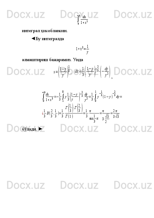 ∫
0
+∞	dx
1+x3интеграл	
 ҳисоблансин.
◄Бу
 интегралда	
1+x3=	1
y
алмаштириш	
 бажарамиз.	 Унда	 	
x=	(
1−	y
y	)
1
3,
 	dx	=	1
3(
1−	y
y	)
−2
3⋅(−	dy
y2) ,	
∫
0
+∞dx
1+x3=−	1
3∫
1
0	
y1
3(
1−	y	
y	)
−2
3⋅dy
y2=	1
3∫
0
1	
y
−1
3(1−	y)
−2
3dy	=	
¿1
3	
B(2
3	
,1
3	
)=	1
3
⋅
Γ(
1
3)⋅Γ(
2
3	)	
Γ(1)	
=	1
3
⋅π
sin	1
3	
π	
=	π
3⋅√3
2	
=	2π
3√3
бўлади.  	
► 