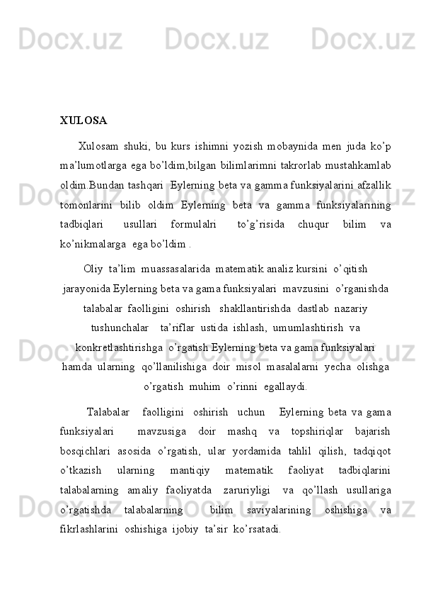 XULOSA
     Xulosam	 shuki,	 bu	 kurs	 ishimni	 yozish	 mobaynida	 men	 juda	 ko’p
ma’lumotlarga	
 ega	 bo’ldim,bilgan	 bilimlarimni	 takrorlab	 mustahkamlab
oldim.Bundan	
 tashqari	   Eylerning   beta   va   gamma   funksiyalari ni	 afzallik
tomonlarini	
 bilib	 oldim	  Eylerning   beta   va   gamma   funksiyalari ning
tadbiqlari	
   usullari	  formulalri	   to’g’risida	  chuqur	  bilim	  va
ko’nikmalarga	
  ega	 bo’ldim	 .
Oliy	
  ta’lim	  muassasalarida	   matematik   analiz  	kursini	  o’qitish
jarayonida	
  Eylerning   beta   va   gama   funksiyalari  	 mavzusini	  o’rganishda
talabalar	
  faolligini	  oshirish	   shakllantirishda	  dastlab	  nazariy
tushunchalar	
    ta’riflar	  ustida	  ishlash,	  umumlashtirish	  va
konkretlashtirishga	
  o’rgatish	  Eylerning   beta   va   gama   funksiyalari
hamda	
  ularning	  qo’llanilishiga	  doir	  misol	  masalalarni	  yecha	  olishga
o’rgatish	
  muhim	  o’rinni	  egallaydi.
 	
     Talabalar	   faolligini	  oshirish	  uchun	    Eylerning   beta   va   gama
funksiyalari  	
   mavzusiga	  doir	  mashq	  va	  topshiriqlar	  bajarish
bosqichlari	
  asosida	  o’rgatish,	  ular	  yordamida	  tahlil	  qilish,	  tadqiqot
o’tkazish	
 	 ularning	 	 mantiqiy	 	 matematik	 	 faoliyat	 	 tadbiqlarini
talabalarning	
  amaliy	  faoliyatda	   zaruriyligi	   va	  qo’llash	  usullariga
o’rgatishda	
  talabalarning	    bilim	  saviyalarining	  oshishiga	  va
fikrlashlarini	
  oshishiga	  ijobiy	  ta’sir	  ko’rsatadi. 