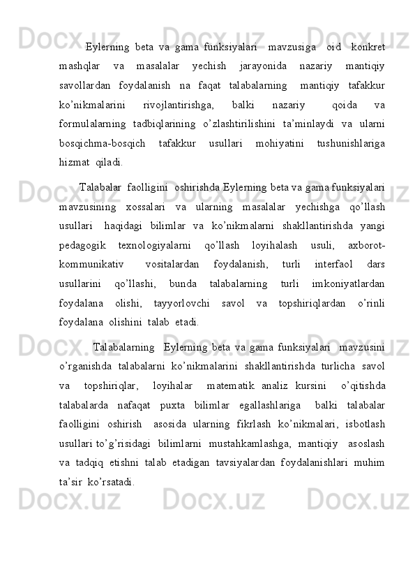       Eylerning   beta   va   gama   funksiyalari  	 mavzusiga	  oid	  konkret
mashqlar	
  va	  masalalar	  yechish	  jarayonida	  nazariy	  mantiqiy
savollardan	
  foydalanish	  na	  faqat	  talabalarning	   mantiqiy	  tafakkur
ko’nikmalarini	
 	 rivojlantirishga,	 	 balki	 	 nazariy	 	 	 qoida	 	 va
formulalarning	
  tadbiqlarining	  o’zlashtirilishini	  ta’minlaydi	  va	  ularni
bosqichma-bosqich	
  tafakkur	  usullari	  mohiyatini	  tushunishlariga
hizmat	
  qiladi.
 	
      Talabalar	  faolligini	  oshirishda	  Eylerning   beta   va   gama   funksiyalari
mavzusining	
  xossalari	  va	  ularning	  masalalar	  yechishga	  qo’llash
usullari	
   haqidagi	  bilimlar	  va	  ko’nikmalarni	  shakllantirishda	  yangi
pedagogik	
  texnologiyalarni	  qo’llash	  loyihalash	  usuli,	  axborot-
kommunikativ	
   vositalardan	  foydalanish,	  turli	  interfaol	  dars
usullarini	
  qo’llashi,	  bunda	  talabalarning	  turli	  imkoniyatlardan
foydalana	
  olishi,	  tayyorlovchi	  savol	  va	  topshiriqlardan	  o’rinli
foydalana	
  olishini	  talab	  etadi.
 	
       Talabalarning	   Eylerning   beta   va   gama   funksiyalari  	 mavzusini
o’rganishda	
  talabalarni	  ko’nikmalarini	  shakllantirishda	  turlicha	  savol
va	
 	 topshiriqlar,	 	 loyihalar	 	  matematik   analiz  	kursini	 	 o’qitishda
talabalarda	
  nafaqat	  puxta	  bilimlar	  egallashlariga	   balki	  talabalar
faolligini	
  oshirish	   asosida	  ularning	  fikrlash	  ko’nikmalari,	  isbotlash
usullari	
 to’g’risidagi	  bilimlarni	  mustahkamlashga,	  mantiqiy	   asoslash
va	
  tadqiq	  etishni	  talab	  etadigan	  tavsiyalardan	  foydalanishlari	  muhim
ta’sir	
  ko’rsatadi.	         
