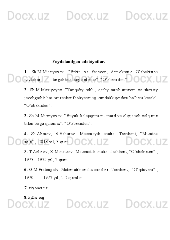                              Foydalanilgan   adabiyotlar .
1.   Sh . M . Mirziyoyev . “ Erkin   va   farovon ,	  demokratik   O ’ zbekiston
davlatini  	
           birgalikda   barpo   etamiz ”.	 “ O ’ zbekiston ”.
2.   Sh . M . Mirziyoyev .	
 “ Tanqidiy   tahlil ,	  qat ’ iy   tartib - intizom   va   shaxsiy
javobgarlik - har   bir   rahbar   faoliyatining   kundalik   qoidasi   bo ’ lishi   kerak ”.
“ O ’ zbekiston ”.
3.   Sh . M . Mirziyoyev .	
 “ Buyuk   kelajagimizni   mard   va   oliyjanob   xalqimiz
bilan   birga   quramiz ”.
 “ O ’ zbekiston ”.
4.   Sh.Alimov,	
 R.Ashurov.	 Matemayik	 analiz.	 Toshkent,	 “Mumtoz
so’z”	
 ,  2018-yil,	 3-qism.
5.  	
T.Azlarov,	 X.Mansurov.	 Matematik	 analiz.	 Toshkent,	 “O’zbekiston”	 ,
1973-	
  1975-yil,	 2-qism.
6.  G.M.Fixtengolv.	
 Matematik	 analiz	 asoslari.	 Toshkent,	  “O’qituvchi”	 ,
1970-	
       1972-yil,	 1-2-qismlar.
7.  ziyonet.uz.
8. fayllar.org 