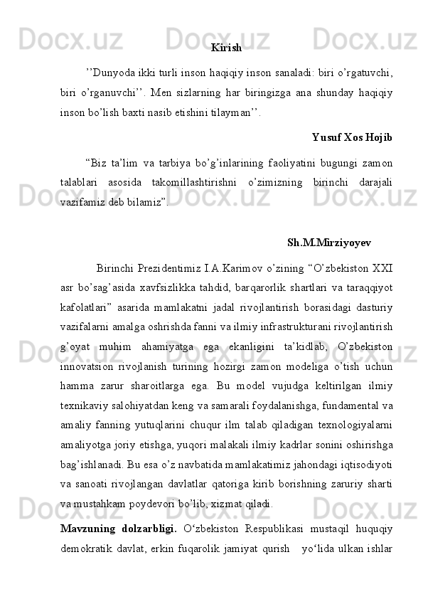Kirish
’’Dunyoda ikki	 turli	 inson	 haqiqiy	 inson	 sanaladi:	 biri	 o’rgatuvchi,
biri	
 o’rganuvchi’’.	 Men	 sizlarning	 har	 biringizga	 ana	 shunday	 haqiqiy
inson	
 bo’lish	 baxti	 nasib	 etishini	 tilayman’’.
Yusuf Xos Hojib
“Biz	
 ta’lim	 va	 tarbiya	 bo’g’inlarining	 faoliyatini	 bugungi	 zamon
talablari	
 asosida	 takomillashtirishni	 o’zimizning	 birinchi	 darajali
vazifamiz	
 deb	 bilamiz”.
 
Sh.M.Mirziyoyev
 	
  Birinchi	 Prezidentimiz	 I.A.Karimov	 o’zining	 “O’zbekiston	 XXI
asr	
 bo’sag’asida	 xavfsizlikka	 tahdid,	 barqarorlik	 shartlari	 va	 taraqqiyot
kafolatlari”	
 asarida	 mamlakatni	 jadal	 rivojlantirish	 borasidagi	 dasturiy
vazifalarni	
 amalga	 oshrishda	 fanni	 va	 ilmiy	 infrastrukturani	 rivojlantirish
g’oyat	
 muhim	 ahamiyatga	 ega	 ekanligini	 ta’kidlab,	 O’zbekiston
innovatsion	
 rivojlanish	 turining	 hozirgi	 zamon	 modeliga	 o’tish	 uchun
hamma	
 zarur	 sharoitlarga	 ega.	 Bu	 model	 vujudga	 keltirilgan	 ilmiy
texnikaviy	
 salohiyatdan	 keng	 va	 samarali	 foydalanishga,	 fundamental	 va
amaliy	
 fanning	 yutuqlarini	 chuqur	 ilm	 talab	 qiladigan	 texnologiyalarni
amaliyotga	
 joriy	 etishga,	 yuqori	 malakali	 ilmiy	 kadrlar	 sonini	 oshirishga
bag’ishlanadi.	
 Bu	 esa	 o’z	 navbatida	 mamlakatimiz	 jahondagi	 iqtisodiyoti
va	
 sanoati	 rivojlangan	 davlatlar	 qatoriga	 kirib	 borishning	 zaruriy	 sharti
va	
 mustahkam	 poydevori	 bo’lib,	 xizmat	 qiladi.
Mavzuning   dolzarbligi.   O zbekiston
 Respublikasi	 mustaqil	 huquqiy	ʻ
demokratik	
 davlat,	 erkin	 fuqarolik	 jamiyat	 qurish	   yo lida	 ulkan	 ishlar	ʻ 