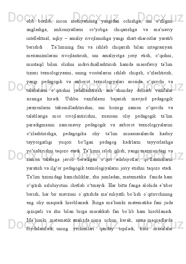 olib borilib,	 inson	 mohiyatining	 yangidan	 ochishga,	 uni	 o zliginiʻ
anglashga,	
 	imkoniyatlarni	 	ro yobga	 	chiqarishga	 	va	 	ma’naviy	ʻ
intellektual,	
 aqliy	 – amaliy	 rivojlanishga	 yangi	 shart-sharoitlar	 yaratib
berishdi	
 . Ta’limning	 fan	 va	 ishlab	 chiqarish	 bilan	 integrasiyasi
mexanizmlarini	
 rivojlantirish,	 uni	 amaliyotga	 joriy	 etish,	 o qishni,ʻ
mustaqil	
 bilim	 olishni	 individuallashtirish	 hamda	 masofaviy	 ta’lim
tizimi	
 texnologiyasini,	 uning	 vositalarini	 ishlab	 chiqish,	 o zlashtirish,ʻ
yangi	
 pedagogik	 va	 axborot	 texnologiyalari	 asosida	 o quvchi	 va	ʻ
talabalarni	
 o qitishni	 jadallashtirish	 ana	 shunday	 dolzarb	 vazifalar	ʻ
sirasiga	
 	kiradi.	 	Ushbu	 	vazifalarni	 	bajarish	 	mavjud	 	pedagogik
jarayonlarni	
 takomillashtirishni,	 uni	 hozirgi	 zamon	 o quvchi	 va	ʻ
talablariga	
 mos	 rivojlantirishni,	 xususan	 oliy	 pedagogik	 ta’lim
paradigmasini	
 zamonaviy	 pedagogik	 va	 axborot	 texnologiyalarini
o zlashtirishga,	
 	pedagogika	 	oliy	 	ta’lim	 	muassasalarida	 	kasbiy	ʻ
tayyorgarligi	
 	yuqori	 	bo lgan	 	pedagog	 	kadrlarni	 	tayyorlashga	ʻ
yo naltirishni	
 taqozo	 etadi.	 Ta’limni	 isloh	 qilish,	 yangi	 mazmundagi	 va	ʻ
zamon	
 talabiga	 javob	 beradigan	 o quv	 adabiyotlar,	 qo llanmalarni	ʻ ʻ
yaratish	
 va	 ilg or	 pedagogik	 texnologiyalarni	 joriy	 etishni	 taqozo	 etadi.	ʻ
Ta’lim	
 tizimidagi	 kamchiliklar,	 shu	 jumladan,	 matematika	  fanida	 ham
o qitish	
 uslubiyotini	 chetlab	 o tmaydi.	 Har	 bitta	 fanga	 alohida	 e’tibor	ʻ ʻ
berish,	
 har	 bir	 mavzuni	 o`qitishda	 ma’suliyatli	 bo`lish	 o`qituvchining
eng	
 oliy	 maqsadi	 hisoblanadi.	  Bizga	 ma’lumki	 matematika	 fani	 juda
qiziqarli	
 va	 shu	 bilan	 birga	 murakkab	 fan	 bo`lib	 ham	 hisoblanadi.
Ma’lumki	
  matematik	 analizda	 nima	  uchun	  kerak,	  nima	 maqsadlarda
foydalaniladi,	
 uning	  yechimlari	  qanday	  topiladi,	  kabi	  masalalar 