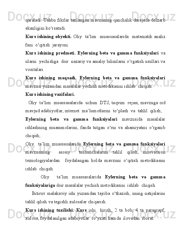 qaraladi. Ushbu	 fikrlar	 tanlangan	 mavzuning	 qanchalik	 darajada	 dolzarb
ekanligini	
 ko rsatadi.	  	ʻ
Kurs ishining  obyekti.   Oliy	
  ta’lim	  muassasalarida	  matematik	 analiz
fani	
  o qitish	  jarayoni.	ʻ
Kurs   ishining   predmeti.   Eylerning   beta   va   gamma   funksiyalari   va
ularni
  yechishga	  doir	  nazariy	 va	 amaliy	 bilimlarni	 o rgatish	 usullari	 va	ʻ
vositalari.
Kurs   ishining   maqsadi.   Eylerning   beta   va   gamma   funksiyalari
mavzusi	
 yuzasidan	 masalalar	 yechish	 metodikasini	 ishlab	  chiqish.
Kurs ishining vazifalari. 
 	
 Oliy	  ta’lim	  muassasalarida	  uchun	  DTS,	 taqvim	  rejasi,	 mavzuga	 oid
mavjud	
 adabiyotlar,	 internet	  ma’lumotlarini	  to plash	  va	  tahlil	  qilish;	 	ʻ
Eylerning   beta   va   gamma   funksiyalari   mavzusida	
 masalalar
ishlashning	
 muammolarini,	 fanda	 tutgan	 o rni	 va	 ahamiyatini	 o rganib	ʻ ʻ
chiqish;
Oliy	
  ta’lim	 muassasalarida	  Eylerning   beta   va   gamma   funksiyalari
mavzusining	
 	 asosiy	 	 tushunchalarini	 tahlil	 qilish,	 innovatsion
texnologiyalardan	
  foydalangan	 holda	 mavzuni	 o qitish	 metodikasini	ʻ
ishlab	
  chiqish.
 	
 	 	  Oliy	 	 ta’lim	 muassasalarida	  Eylerning   beta   va   gamma
funksiyalariga  doir	
 masalalar	 yechish	 metodikasini	  ishlab	  chiqish.
 	
   Bitiruv	 malakaviy	 ishi	 yuzasidan	 tajriba	 o tkazish,	 uning	 natijalarini	ʻ
tahlil	
 qilish	 va	 tegishli	 xulosalar	 chiqarish.
Kurs   ishining   tuzilishi.   Kurs   ishi	
  kirish,	 2 ta	 bob,	 4 ta	 paragrapf,
xulosa,	
  foydalanilgan	 adabiyotlar	  ro yxati	 hamda	  ilovadan	  iborat.	ʻ 