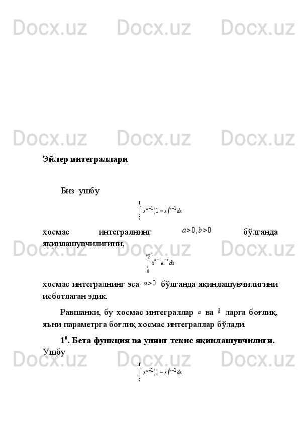 Эйлер интеграллари
Биз  ушбу	
∫
0
1
xa−1(1−x)b−1dx
хосмас	
 	интегралнинг	 a>0,b>0  	бўлганда
яқинлашувчилигини,	
 	
∫
0
+∞
xa−1e−xdx
хосмас	
 интегралнинг	 эса	 a>0  	бўлганда	 яқинлашувчилигини
ис бот лаган	
 эдик.
Равшанки,	
 бу	 хосмас	 интеграллар	 a  	ва	 b  	ларга	 боғлиқ,
яъни	
 параметрга	 боғ лиқ	 хосмас	 интеграллар	 бўлади.
1 0
. Бета функция ва унинг текис яқинлашувчилиги.  
Ушбу	
∫
0
1
xa−1(1−x)b−1dx 