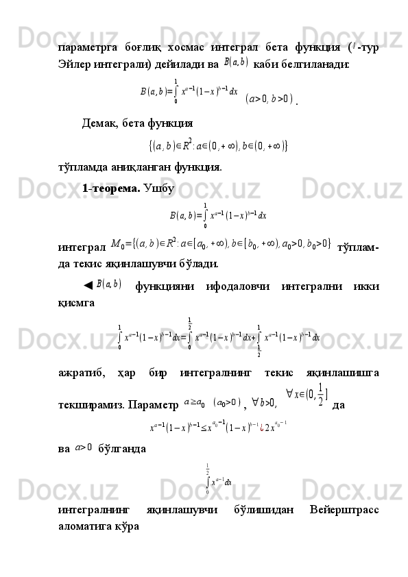 параметрга боғлиқ	 хосмас	 интеграл	 бета	 функция	 (Ι -тур
Эйлер	
 интеграли)	 дейи ла ди	 ва	 B(a,b)   каби	 белгиланади:	
B(a,b)=∫
0
1
xa−1(1−	x)b−1dx
 	
(a>0,b>0) .
Демак,	
 бета	 функция
{(a,b)∈R2:a∈(0,+∞	),b∈(0,+∞	)}
тўпламда	
 аниқланган	 функция.
1-теорема.  	
Ушбу	
B(a,b)=∫
0
1
xa−1(1−	x)b−1dx
интеграл	
 M	0=	{(a,b)∈	R2:a∈[a0,+∞	),b∈[b0,+∞	),a0>0,b0>0}  	тўп лам -
да	
 текис	 яқинлашувчи	 бўлади.
◄	
B(a,b)  	функцияни	 	ифодаловчи	 	интегрални	 	икки
қисмга	
 	
∫
0
1
xa−1(1−	x)b−1dx	=∫
0
1
2
xa−1(1−	x)b−1dx	+∫
1
2
1
xa−1(1−	x)b−1dx
ажратиб,	
 	ҳар	 	бир	 	интегралнинг	 	текис	 	яқинлашишга
текширамиз.   Параметр	
 a≥	a0  	(a0>0) ,	 ∀	b>0,  	
∀	x∈(0,1
2
]  	
да	 	
xa−1(1−	x)b−1≤	xa0−1(1−	x)b−1¿2xa0−1
ва	
 a>0  	бўлганда	 	
∫
0
1
2
xa−1dx
интегралнинг	
 	яқинлашувчи	 	бўлишидан	 	Вейерштрасс
аломатига	
 кўра 