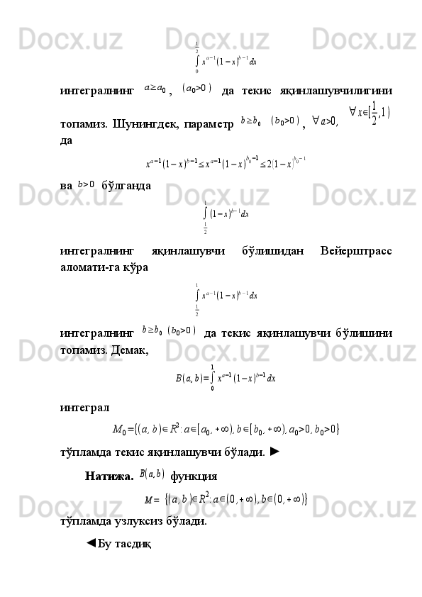 ∫
0
1
2
xa−1(1−x)b−1dx 
интегралнинг	
 a≥	a0 ,	 (a0>0)   да	 текис	 яқинлашувчилигини
топа миз.   Шунингдек,	
 параметр	 b≥	b0  	(b0>0) ,	 ∀	a>0,  	
∀	x∈[1
2
,1)
да	
xa−1(1−	x)b−1≤	xa−1(1−	x)b0−1≤	2(1−	x)b0−1
ва	
 b>0  	бўлганда	 	
∫
1
2
1
(1−x)b−1dx
интегралнинг	
 	яқинлашувчи	 	бўлишидан	 	Вейерштрасс
аломати-га	
 кўра	 	
∫
1
2
1
xa−1(1−x)b−1dx
интегралнинг	
 b≥	b0	(b0>0)   да	 текис	 яқинлашувчи	 бўлишини
то па миз.   Демак,	
B(a,b)=∫
0
1
xa−1(1−	x)b−1dx
интеграл	
 
M	0=	{(a,b)∈	R2:a∈[a0,+∞	),b∈[b0,+∞	),a0>0,b0>0}
тўпламда	
 текис	 яқинлашувчи	 бўлади.  	►  
Натижа.  	
B(a,b)  	функция	 	
M	=	{(a,b)∈R2:a∈(0,+∞	),b∈(0,+∞	)}
тўпламда	
 узлуксиз	 бўлади.
◄Бу	
 тасдиқ	  