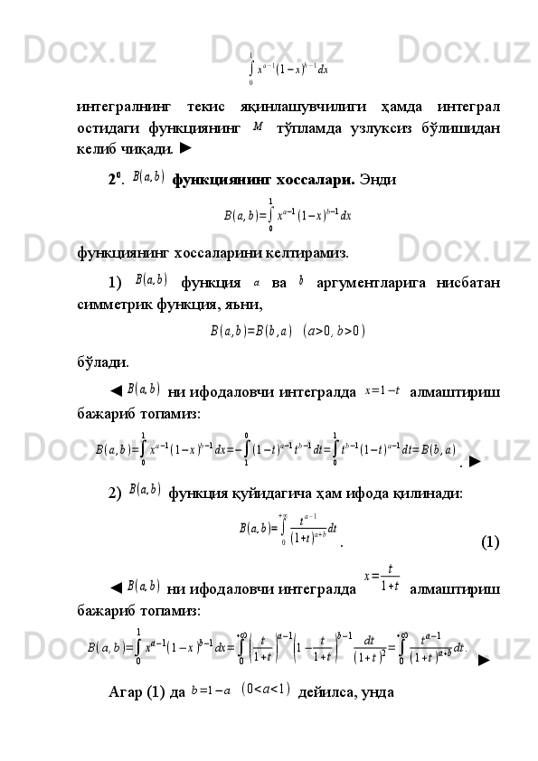 ∫
0
1
xa−1(1−x)b−1dxинтегралнинг	
 	текис	 	яқинлашувчилиги	 	ҳамда	 	интеграл
ости даги  	
функ ция нинг	 M  	тўп лам да	 узлуксиз	 бўлишидан
келиб	
 чиқади.  	►  
2 0
.	
 B(a,b)   функциянинг хоссалари.  	Энди	
B(a,b)=∫
0
1
xa−1(1−	x)b−1dx
функциянинг	
 хоссаларини	 келтирамиз.
1)	
 B(a,b)  	функция	 a  	ва	 b  	аргументларига	 нисбатан
симмет рик	
 функция,	 яъни ,	
B(a,b)=	B(b,a)
 	(a>0,b>0)
бўлади.
◄	
B(a,b)  	ни	 ифодаловчи	 интегралда	 x=	1−	t  	алмаштириш
ба жа риб	
 топамиз:	
B(a,b)=∫
0
1
xa−1(1−	x)b−1dx	=−∫
1
0
(1−t)a−1tb−1dt	=∫
0
1
tb−1(1−t)a−1dt=	B(b,a)
.	
  ►
2)	
 B(a,b)  	функция	 қуйидагича	 ҳам	 ифода	 қилинади:	
B(a,b)=∫
0
+∞	ta−1	
(1+t)a+bdt
.  	
    (1)
◄	
B(a,b)  	ни	 ифодаловчи	 интегралда	 
x=	t
1+t  	алмаштириш
ба жариб	
 топа миз:	
B(a,b)=∫
0
1	
xa−1(1−	x)b−1dx	=	∫
0
+∞
(	
t
1+t)
a−1
(1−	t
1+t)
b−1	dt	
(1+t)2=	∫
0
+∞	ta−1	
(1+t)a+bdt	.
  ►
Агар	
 (1)	 да	 b=	1−	a  	(0<a<1)  	дейилса,	 унда 