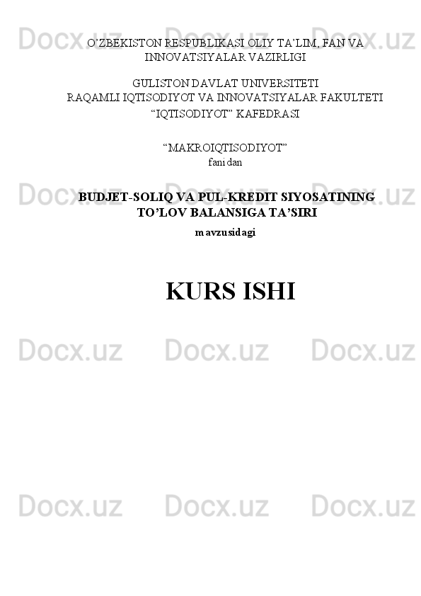 O’ZBEKISTON RESPUBLIKASI OLIY TA’LIM, FAN VA 
INNOVATSIYALAR VAZIRLIGI 
 
GULISTON DAVLAT UNIVERSITETI 
RAQAMLI IQTISODIYOT VA INNOVATSIYALAR FAKULTETI 
“IQTISODIYOT” KAFEDRASI 
 
“MAKROIQTISODIYOT”  
fanidan 
 
BUDJET-SOLIQ VA PUL-KREDIT SIYOSATINING
TO’LOV BALANSIGA TA’SIRI
mavzusidagi 
 
KURS ISHI 
 
 
 
  