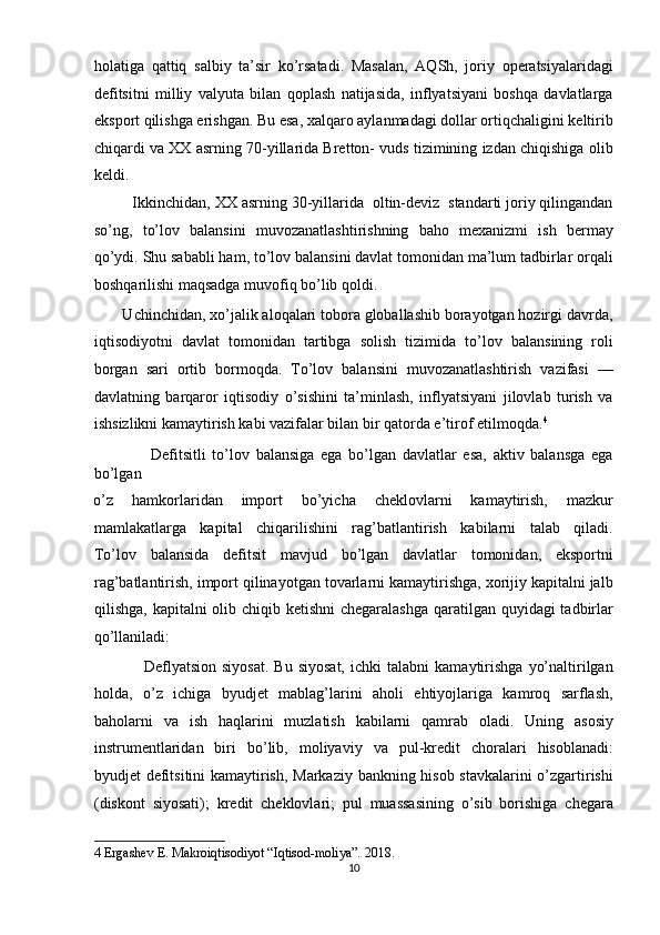 holatiga   qattiq   salbiy   ta’sir   ko’rsatadi.   Masalan,   AQSh,   joriy   operatsiyalaridagi
defitsitni   milliy   valyuta   bilan   qoplash   natijasida,   inflyatsiyani   boshqa   davlatlarga
eksport qilishga erishgan. Bu esa, xalqaro aylanmadagi dollar ortiqchaligini keltirib
chiqardi va XX asrning 70-yillarida Bretton- vuds tizimining izdan chiqishiga olib
keldi. 
         Ikkinchidan, XX asrning 30-yillarida  oltin-deviz  standarti joriy qilingandan
so’ng,   to’lov   balansini   muvozanatlashtirishning   baho   mexanizmi   ish   bermay
qo’ydi. Shu sababli ham, to’lov balansini davlat tomonidan ma’lum tadbirlar orqali
boshqarilishi maqsadga muvofiq bo’lib qoldi. 
       Uchinchidan, xo’jalik aloqalari tobora globallashib borayotgan hozirgi davrda,
iqtisodiyotni   davlat   tomonidan   tartibga   solish   tizimida   to’lov   balansining   roli
borgan   sari   ortib   bormoqda.   To’lov   balansini   muvozanatlashtirish   vazifasi   —
davlatning   barqaror   iqtisodiy   o’sishini   ta’minlash,   inflyatsiyani   jilovlab   turish   va
ishsizlikni kamaytirish kabi vazifalar bilan bir qatorda e’tirof etilmoqda. 4
 
                  Defitsitli   to’lov   balansiga   ega   bo’lgan   davlatlar   esa,   aktiv   balansga   ega
bo’lgan 
o’z   hamkorlaridan   import   bo’yicha   cheklovlarni   kamaytirish,   mazkur
mamlakatlarga   kapital   chiqarilishini   rag’batlantirish   kabilarni   talab   qiladi.
To’lov   balansida   defitsit   mavjud   bo’lgan   davlatlar   tomonidan,   eksportni
rag’batlantirish, import qilinayotgan tovarlarni kamaytirishga, xorijiy kapitalni jalb
qilishga, kapitalni olib chiqib ketishni  chegaralashga qaratilgan quyidagi tadbirlar
qo’llaniladi: 
                  Deflyatsion   siyosat.   Bu  siyosat,   ichki   talabni   kamaytirishga   yo’naltirilgan
holda,   o’z   ichiga   byudjet   mablag’larini   aholi   ehtiyojlariga   kamroq   sarflash,
baholarni   va   ish   haqlarini   muzlatish   kabilarni   qamrab   oladi.   Uning   asosiy
instrumentlaridan   biri   bo’lib,   moliyaviy   va   pul-kredit   choralari   hisoblanadi:
byudjet defitsitini kamaytirish, Markaziy bankning hisob stavkalarini o’zgartirishi
(diskont   siyosati);   kredit   cheklovlari;   pul   muassasining   o’sib   borishiga   chegara
4  Ergashev E. Makroiqtisodiyot “Iqtisod-moliya”. 2018.  
10