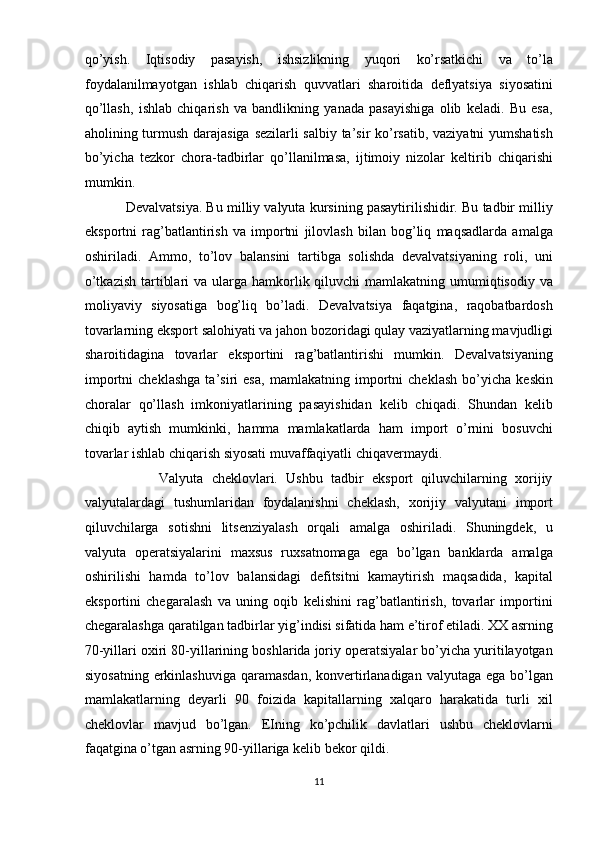 qo’yish.   Iqtisodiy   pasayish,   ishsizlikning   yuqori   ko’rsatkichi   va   to’la
foydalanilmayotgan   ishlab   chiqarish   quvvatlari   sharoitida   deflyatsiya   siyosatini
qo’llash,   ishlab   chiqarish   va   bandlikning   yanada   pasayishiga   olib   keladi.   Bu   esa,
aholining turmush darajasiga sezilarli salbiy ta’sir ko’rsatib, vaziyatni yumshatish
bo’yicha   tezkor   chora-tadbirlar   qo’llanilmasa,   ijtimoiy   nizolar   keltirib   chiqarishi
mumkin. 
           Devalvatsiya. Bu milliy valyuta kursining pasaytirilishidir. Bu tadbir milliy
eksportni   rag’batlantirish   va   importni   jilovlash   bilan   bog’liq   maqsadlarda   amalga
oshiriladi.   Ammo,   to’lov   balansini   tartibga   solishda   devalvatsiyaning   roli,   uni
o’tkazish  tartiblari  va ularga hamkorlik qiluvchi  mamlakatning  umumiqtisodiy  va
moliyaviy   siyosatiga   bog’liq   bo’ladi.   Devalvatsiya   faqatgina,   raqobatbardosh
tovarlarning eksport salohiyati va jahon bozoridagi qulay vaziyatlarning mavjudligi
sharoitidagina   tovarlar   eksportini   rag’batlantirishi   mumkin.   Devalvatsiyaning
importni   cheklashga   ta’siri   esa,   mamlakatning   importni   cheklash   bo’yicha   keskin
choralar   qo’llash   imkoniyatlarining   pasayishidan   kelib   chiqadi.   Shundan   kelib
chiqib   aytish   mumkinki,   hamma   mamlakatlarda   ham   import   o’rnini   bosuvchi
tovarlar ishlab chiqarish siyosati muvaffaqiyatli chiqavermaydi. 
                  Valyuta   cheklovlari.   Ushbu   tadbir   eksport   qiluvchilarning   xorijiy
valyutalardagi   tushumlaridan   foydalanishni   cheklash,   xorijiy   valyutani   import
qiluvchilarga   sotishni   litsenziyalash   orqali   amalga   oshiriladi.   Shuningdek,   u
valyuta   operatsiyalarini   maxsus   ruxsatnomaga   ega   bo’lgan   banklarda   amalga
oshirilishi   hamda   to’lov   balansidagi   defitsitni   kamaytirish   maqsadida,   kapital
eksportini   chegaralash   va   uning   oqib   kelishini   rag’batlantirish,   tovarlar   importini
chegaralashga qaratilgan tadbirlar yig’indisi sifatida ham e’tirof etiladi. XX asrning
70-yillari oxiri 80-yillarining boshlarida joriy operatsiyalar bo’yicha yuritilayotgan
siyosatning  erkinlashuviga  qaramasdan,  konvertirlanadigan valyutaga  ega bo’lgan
mamlakatlarning   deyarli   90   foizida   kapitallarning   xalqaro   harakatida   turli   xil
cheklovlar   mavjud   bo’lgan.   EIning   ko’pchilik   davlatlari   ushbu   cheklovlarni
faqatgina o’tgan asrning 90-yillariga kelib bekor qildi. 
11  
  