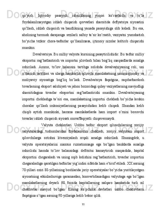 qo’yish.   Iqtisodiy   pasayish,   ishsizlikning   yuqori   ko’rsatkichi   va   to’la
foydalanilmayotgan   ishlab   chiqarish   quvvatlari   sharoitida   deflyatsiya   siyosatini
qo’llash,   ishlab   chiqarish   va   bandlikning   yanada   pasayishiga   olib   keladi.   Bu   esa,
aholining turmush darajasiga sezilarli salbiy ta’sir ko’rsatib, vaziyatni yumshatish
bo’yicha   tezkor   chora-tadbirlar   qo’llanilmasa,   ijtimoiy   nizolar   keltirib   chiqarishi
mumkin. 
           Devalvatsiya. Bu milliy valyuta kursining pasaytirilishidir. Bu tadbir milliy
eksportni   rag’batlantirish   va   importni   jilovlash   bilan   bog’liq   maqsadlarda   amalga
oshiriladi.   Ammo,   to’lov   balansini   tartibga   solishda   devalvatsiyaning   roli,   uni
o’tkazish  tartiblari  va ularga hamkorlik qiluvchi  mamlakatning  umumiqtisodiy  va
moliyaviy   siyosatiga   bog’liq   bo’ladi.   Devalvatsiya   faqatgina,   raqobatbardosh
tovarlarning eksport salohiyati va jahon bozoridagi qulay vaziyatlarning mavjudligi
sharoitidagina   tovarlar   eksportini   rag’batlantirishi   mumkin.   Devalvatsiyaning
importni   cheklashga   ta’siri   esa,   mamlakatning   importni   cheklash   bo’yicha   keskin
choralar   qo’llash   imkoniyatlarining   pasayishidan   kelib   chiqadi.   Shundan   kelib
chiqib   aytish   mumkinki,   hamma   mamlakatlarda   ham   import   o’rnini   bosuvchi
tovarlar ishlab chiqarish siyosati muvaffaqiyatli chiqavermaydi. 
                  Valyuta   cheklovlari.   Ushbu   tadbir   eksport   qiluvchilarning   xorijiy
valyutalardagi   tushumlaridan   foydalanishni   cheklash,   xorijiy   valyutani   import
qiluvchilarga   sotishni   litsenziyalash   orqali   amalga   oshiriladi.   Shuningdek,   u
valyuta   operatsiyalarini   maxsus   ruxsatnomaga   ega   bo’lgan   banklarda   amalga
oshirilishi   hamda   to’lov   balansidagi   defitsitni   kamaytirish   maqsadida,   kapital
eksportini   chegaralash   va   uning   oqib   kelishini   rag’batlantirish,   tovarlar   importini
chegaralashga qaratilgan tadbirlar yig’indisi sifatida ham e’tirof etiladi. XX asrning
70-yillari oxiri 80-yillarining boshlarida joriy operatsiyalar bo’yicha yuritilayotgan
siyosatning  erkinlashuviga  qaramasdan,  konvertirlanadigan valyutaga  ega bo’lgan
mamlakatlarning   deyarli   90   foizida   kapitallarning   xalqaro   harakatida   turli   xil
cheklovlar   mavjud   bo’lgan.   EIning   ko’pchilik   davlatlari   ushbu   cheklovlarni
faqatgina o’tgan asrning 90-yillariga kelib bekor qildi. 
11