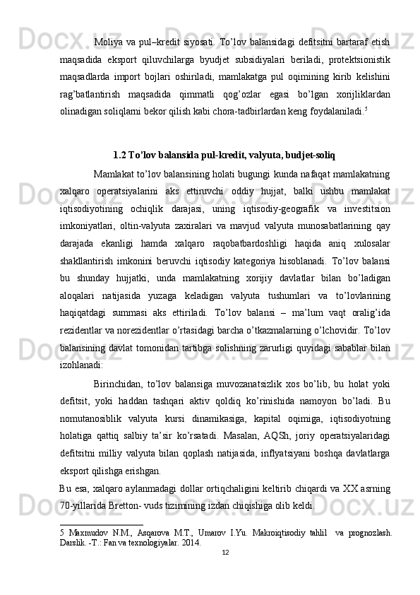 Moliya  va pul–kredit  siyosati.   To’lov balansidagi   defitsitni   bartaraf   etish
maqsadida   eksport   qiluvchilarga   byudjet   subsidiyalari   beriladi,   protektsionistik
maqsadlarda   import   bojlari   oshiriladi,   mamlakatga   pul   oqimining   kirib   kelishini
rag’batlantirish   maqsadida   qimmatli   qog’ozlar   egasi   bo’lgan   xorijliklardan
olinadigan soliqlarni bekor qilish kabi chora-tadbirlardan keng foydalaniladi. 5
 
 
1.2 To’lov balansida pul-kredit, valyuta, budjet-soliq 
                     Mamlakat to’lov balansining holati bugungi kunda nafaqat mamlakatning
xalqaro   operatsiyalarini   aks   ettiruvchi   oddiy   hujjat,   balki   ushbu   mamlakat
iqtisodiyotining   ochiqlik   darajasi,   uning   iqtisodiy-geografik   va   investitsion
imkoniyatlari,   oltin-valyuta   zaxiralari   va   mavjud   valyuta   munosabatlarining   qay
darajada   ekanligi   hamda   xalqaro   raqobatbardoshligi   haqida   aniq   xulosalar
shakllantirish   imkonini   beruvchi   iqtisodiy   kategoriya   hisoblanadi.   To’lov   balansi
bu   shunday   hujjatki,   unda   mamlakatning   xorijiy   davlatlar   bilan   bo’ladigan
aloqalari   natijasida   yuzaga   keladigan   valyuta   tushumlari   va   to’lovlarining
haqiqatdagi   summasi   aks   ettiriladi.   To’lov   balansi   –   ma’lum   vaqt   oralig’ida
rezidentlar va norezidentlar o’rtasidagi barcha o’tkazmalarning o’lchovidir. To’lov
balansining davlat  tomonidan tartibga solishning zarurligi  quyidagi  sabablar  bilan
izohlanadi: 
                Birinchidan,   to’lov   balansiga   muvozanatsizlik   xos   bo’lib,   bu   holat   yoki
defitsit,   yoki   haddan   tashqari   aktiv   qoldiq   ko’rinishida   namoyon   bo’ladi.   Bu
nomutanosiblik   valyuta   kursi   dinamikasiga,   kapital   oqimiga,   iqtisodiyotning
holatiga   qattiq   salbiy   ta’sir   ko’rsatadi.   Masalan,   AQSh,   joriy   operatsiyalaridagi
defitsitni   milliy   valyuta   bilan   qoplash   natijasida,   inflyatsiyani   boshqa   davlatlarga
eksport qilishga erishgan. 
Bu esa, xalqaro aylanmadagi  dollar ortiqchaligini keltirib chiqardi va XX asrning
70-yillarida Bretton- vuds tizimining izdan chiqishiga olib keldi.  
5   Maxmudov   N.M.,   Asqarova   M.T.,   Umarov   I.Yu.   Makroiqtisodiy   tahlil     va   prognozlash.
Darslik. -T.: Fan va texnologiyalar. 2014. 
12