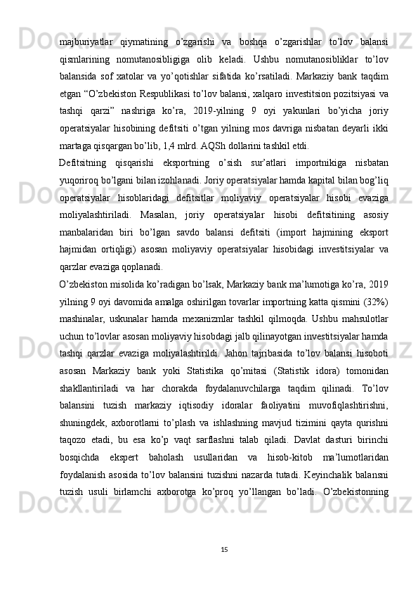 majburiyatlar   qiymatining   o’zgarishi   va   boshqa   o’zgarishlar   to’lov   balansi
qismlarining   nomutanosibligiga   olib   keladi.   Ushbu   nomutanosibliklar   to’lov
balansida   sof   xatolar   va   yo’qotishlar   sifatida   ko’rsatiladi.   Markaziy   bank   taqdim
etgan “O’zbekiston Respublikasi to’lov balansi, xalqaro investitsion pozitsiyasi va
tashqi   qarzi”   nashriga   ko’ra,   2019-yilning   9   oyi   yakunlari   bo’yicha   joriy
operatsiyalar   hisobining   defitsiti   o’tgan   yilning   mos   davriga   nisbatan   deyarli   ikki
martaga qisqargan bo’lib, 1,4 mlrd. AQSh dollarini tashkil etdi. 
Defitsitning   qisqarishi   eksportning   o’sish   sur’atlari   importnikiga   nisbatan
yuqoriroq bo’lgani bilan izohlanadi. Joriy operatsiyalar hamda kapital bilan bog’liq
operatsiyalar   hisoblaridagi   defitsitlar   moliyaviy   operatsiyalar   hisobi   evaziga
moliyalashtiriladi.   Masalan,   joriy   operatsiyalar   hisobi   defitsitining   asosiy
manbalaridan   biri   bo’lgan   savdo   balansi   defitsiti   (import   hajmining   eksport
hajmidan   ortiqligi)   asosan   moliyaviy   operatsiyalar   hisobidagi   investitsiyalar   va
qarzlar evaziga qoplanadi. 
O’zbekiston misolida ko’radigan bo’lsak, Markaziy bank ma’lumotiga ko’ra, 2019
yilning 9 oyi davomida amalga oshirilgan tovarlar importning katta qismini (32%)
mashinalar,   uskunalar   hamda   mexanizmlar   tashkil   qilmoqda.   Ushbu   mahsulotlar
uchun to’lovlar asosan moliyaviy hisobdagi jalb qilinayotgan investitsiyalar hamda
tashqi   qarzlar   evaziga   moliyalashtirildi.   Jahon   tajribasida   to’lov   balansi   hisoboti
asosan   Markaziy   bank   yoki   Statistika   qo’mitasi   (Statistik   idora)   tomonidan
shakllantiriladi   va   har   chorakda   foydalanuvchilarga   taqdim   qilinadi.   To’lov
balansini   tuzish   markaziy   iqtisodiy   idoralar   faoliyatini   muvofiqlashtirishni,
shuningdek,   axborotlarni   to’plash   va   ishlashning   mavjud   tizimini   qayta   qurishni
taqozo   etadi,   bu   esa   ko’p   vaqt   sarflashni   talab   qiladi.   Davlat   dasturi   birinchi
bosqichda   ekspert   baholash   usullaridan   va   hisob-kitob   ma’lumotlaridan
foydalanish   asosida  to’lov balansini  tuzishni  nazarda  tutadi. Keyinchalik  balansni
tuzish   usuli   birlamchi   axborotga   ko’proq   yo’llangan   bo’ladi.   O’zbekistonning
15