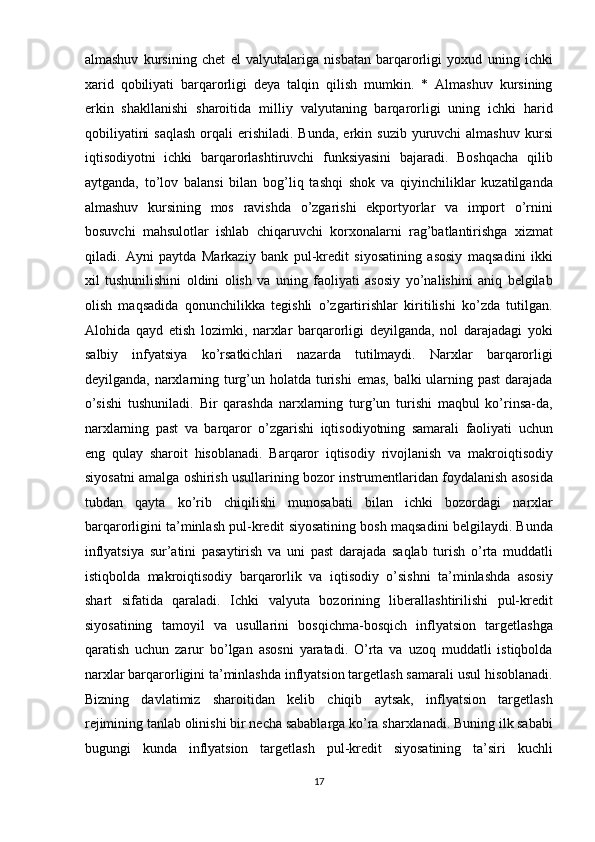 almashuv   kursining   chet   el   valyutalariga   nisbatan   barqarorligi   yoxud   uning   ichki
xarid   qobiliyati   barqarorligi   deya   talqin   qilish   mumkin.   *   Almashuv   kursining
erkin   shakllanishi   sharoitida   milliy   valyutaning   barqarorligi   uning   ichki   harid
qobiliyatini   saqlash   orqali   erishiladi.  Bunda,  erkin  suzib  yuruvchi   almashuv  kursi
iqtisodiyotni   ichki   barqarorlashtiruvchi   funksiyasini   bajaradi.   Boshqacha   qilib
aytganda,   to’lov   balansi   bilan   bog’liq   tashqi   shok   va   qiyinchiliklar   kuzatilganda
almashuv   kursining   mos   ravishda   o’zgarishi   ekportyorlar   va   import   o’rnini
bosuvchi   mahsulotlar   ishlab   chiqaruvchi   korxonalarni   rag’batlantirishga   xizmat
qiladi.   Ayni   paytda   Markaziy   bank   pul-kredit   siyosatining   asosiy   maqsadini   ikki
xil   tushunilishini   oldini   olish   va   uning   faoliyati   asosiy   yo’nalishini   aniq   belgilab
olish   maqsadida   qonunchilikka   tegishli   o’zgartirishlar   kiritilishi   ko’zda   tutilgan.
Alohida   qayd   etish   lozimki,   narxlar   barqarorligi   deyilganda,   nol   darajadagi   yoki
salbiy   infyatsiya   ko’rsatkichlari   nazarda   tutilmaydi.   Narxlar   barqarorligi
deyilganda, narxlarning turg’un holatda turishi  emas, balki  ularning past  darajada
o’sishi   tushuniladi.   Bir   qarashda   narxlarning   turg’un   turishi   maqbul   ko’rinsa-da,
narxlarning   past   va   barqaror   o’zgarishi   iqtisodiyotning   samarali   faoliyati   uchun
eng   qulay   sharoit   hisoblanadi.   Barqaror   iqtisodiy   rivojlanish   va   makroiqtisodiy
siyosatni amalga oshirish usullarining bozor instrumentlaridan foydalanish asosida
tubdan   qayta   ko’rib   chiqilishi   munosabati   bilan   ichki   bozordagi   narxlar
barqarorligini ta’minlash pul-kredit siyosatining bosh maqsadini belgilaydi. Bunda
inflyatsiya   sur’atini   pasaytirish   va   uni   past   darajada   saqlab   turish   o’rta   muddatli
istiqbolda   makroiqtisodiy   barqarorlik   va   iqtisodiy   o’sishni   ta’minlashda   asosiy
shart   sifatida   qaraladi.   Ichki   valyuta   bozorining   liberallashtirilishi   pul-kredit
siyosatining   tamoyil   va   usullarini   bosqichma-bosqich   inflyatsion   targetlashga
qaratish   uchun   zarur   bo’lgan   asosni   yaratadi.   O’rta   va   uzoq   muddatli   istiqbolda
narxlar barqarorligini ta’minlashda inflyatsion targetlash samarali usul hisoblanadi.
Bizning   davlatimiz   sharoitidan   kelib   chiqib   aytsak,   inflyatsion   targetlash
rejimining tanlab olinishi bir necha sabablarga ko’ra sharxlanadi. Buning ilk sababi
bugungi   kunda   inflyatsion   targetlash   pul-kredit   siyosatining   ta’siri   kuchli
17