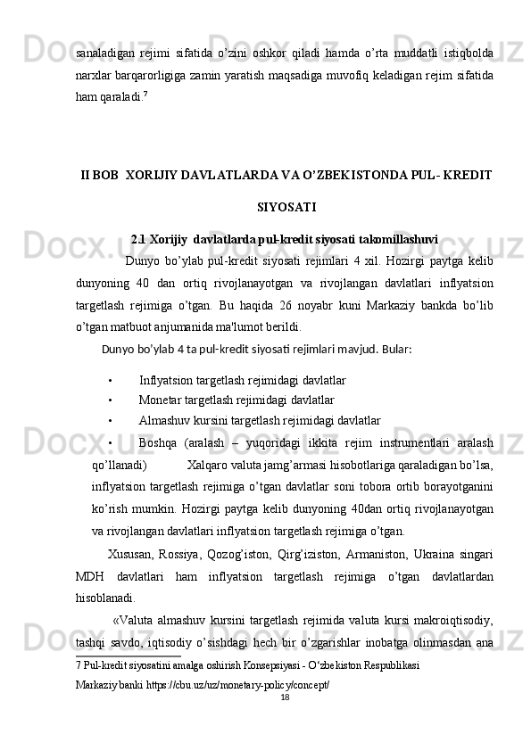 sanaladigan   rejimi   sifatida   o’zini   oshkor   qiladi   hamda   o’rta   muddatli   istiqbolda
narxlar  barqarorligiga zamin yaratish maqsadiga muvofiq keladigan rejim sifatida
ham qaraladi. 7
 
 
 
II BOB  XORIJIY DAVLATLARDA VA O’ZBEKISTONDA PUL- KREDIT 
SIYOSATI 
2.1 Xorijiy  davlatlarda pul-kredit siyosati takomillashuvi 
                    Dunyo   bo’ylab   pul-kredit   siyosati   rejimlari   4   xil.   Hozirgi   paytga   kelib
dunyoning   40   dan   ortiq   rivojlanayotgan   va   rivojlangan   davlatlari   inflyatsion
targetlash   rejimiga   o’tgan.   Bu   haqida   26   noyabr   kuni   Markaziy   bankda   bo’lib
o’tgan matbuot anjumanida ma'lumot berildi. 
         Dunyo bo’ylab 4 ta pul-kredit siyosati rejimlari mavjud.  Bular: 
• Inflyatsion targetlash rejimidagi davlatlar 
• Monetar targetlash rejimidagi davlatlar 
• Almashuv kursini targetlash rejimidagi davlatlar 
• Boshqa   (aralash   –   yuqoridagi   ikkita   rejim   instrumentlari   aralash
qo’llanadi)             Xalqaro valuta jamg’armasi hisobotlariga qaraladigan bo’lsa,
inflyatsion   targetlash   rejimiga   o’tgan   davlatlar   soni   tobora   ortib   borayotganini
ko’rish   mumkin.   Hozirgi   paytga   kelib   dunyoning   40dan   ortiq   rivojlanayotgan
va rivojlangan davlatlari inflyatsion targetlash rejimiga o’tgan. 
            Xususan,   Rossiya,   Qozog’iston,   Qirg’iziston,   Armaniston,   Ukraina   singari
MDH   davlatlari   ham   inflyatsion   targetlash   rejimiga   o’tgan   davlatlardan
hisoblanadi.  
                «Valuta   almashuv   kursini   targetlash   rejimida   valuta   kursi   makroiqtisodiy,
tashqi   savdo,   iqtisodiy   o’sishdagi   hech   bir   o’zgarishlar   inobatga   olinmasdan   ana
7  Pul-kredit siyosatini amalga oshirish Konsepsiyasi - O‘zbekiston Respublikasi  
Markaziy banki https://cbu.uz/uz/monetary-policy/concept/ 
18  
  