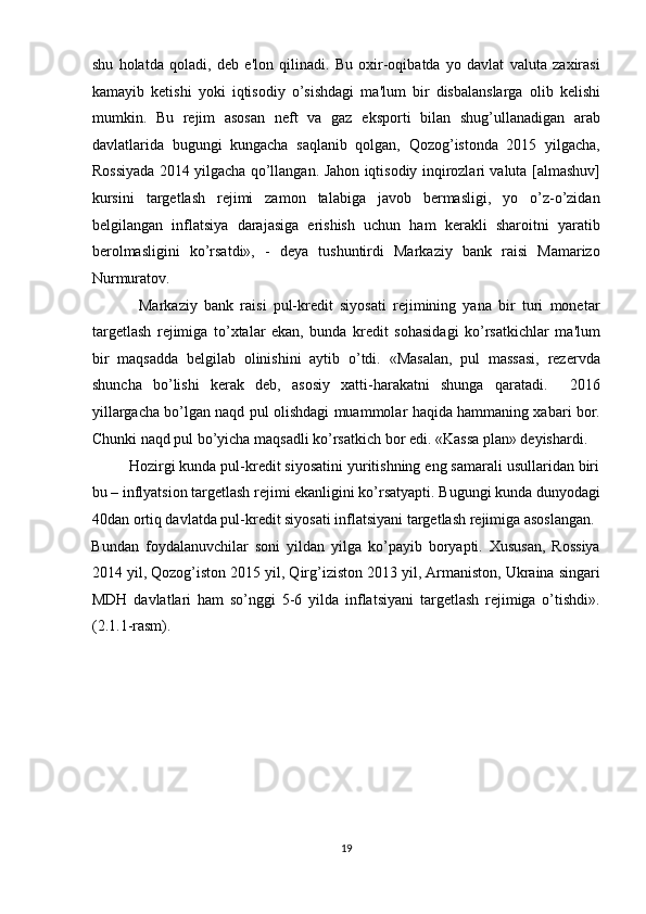 shu   holatda   qoladi,   deb   e'lon   qilinadi.   Bu   oxir-oqibatda   yo   davlat   valuta   zaxirasi
kamayib   ketishi   yoki   iqtisodiy   o’sishdagi   ma'lum   bir   disbalanslarga   olib   kelishi
mumkin.   Bu   rejim   asosan   neft   va   gaz   eksporti   bilan   shug’ullanadigan   arab
davlatlarida   bugungi   kungacha   saqlanib   qolgan,   Qozog’istonda   2015   yilgacha,
Rossiyada 2014 yilgacha qo’llangan. Jahon iqtisodiy inqirozlari valuta [almashuv]
kursini   targetlash   rejimi   zamon   talabiga   javob   bermasligi,   yo   o’z-o’zidan
belgilangan   inflatsiya   darajasiga   erishish   uchun   ham   kerakli   sharoitni   yaratib
berolmasligini   ko’rsatdi»,   -   deya   tushuntirdi   Markaziy   bank   raisi   Mamarizo
Nurmuratov. 
              Markaziy   bank   raisi   pul-kredit   siyosati   rejimining   yana   bir   turi   monetar
targetlash   rejimiga   to’xtalar   ekan,   bunda   kredit   sohasidagi   ko’rsatkichlar   ma'lum
bir   maqsadda   belgilab   olinishini   aytib   o’tdi.   «Masalan,   pul   massasi,   rezervda
shuncha   bo’lishi   kerak   deb,   asosiy   xatti-harakatni   shunga   qaratadi.     2016
yillargacha bo’lgan naqd pul olishdagi muammolar haqida hammaning xabari bor.
Chunki naqd pul bo’yicha maqsadli ko’rsatkich bor edi. «Kassa plan» deyishardi. 
         Hozirgi kunda pul-kredit siyosatini yuritishning eng samarali usullaridan biri
bu – inflyatsion targetlash rejimi ekanligini ko’rsatyapti. Bugungi kunda dunyodagi
40dan ortiq davlatda pul-kredit siyosati inflatsiyani targetlash rejimiga asoslangan. 
Bundan   foydalanuvchilar   soni   yildan   yilga   ko’payib   boryapti.   Xususan,   Rossiya
2014 yil, Qozog’iston 2015 yil, Qirg’iziston 2013 yil, Armaniston, Ukraina singari
MDH   davlatlari   ham   so’nggi   5-6   yilda   inflatsiyani   targetlash   rejimiga   o’tishdi».
(2.1.1-rasm). 
19  
  