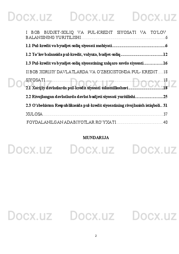  
I   BOB   BUDJET-SOLIQ   VA   PUL-KREDIT   SIYOSATI   VA   TO’LOV
BALANSINING YURITILISHI ................................................................................ 6
1.1 Pul-kredit va byudjet-soliq siyosati mohiyati .................................................. 6
1.2 To’lov balansida pul-kredit, valyuta, budjet-soliq ........................................ 12
1.3 Pul-kredit va byudjet-soliq siyosatining xalqaro savdo siyosati .................. 16
II BOB XORIJIY DAVLATLARDA VA O’ZBEKISTONDA PUL- KREDIT ..... 18
SIYOSATI ................................................................................................................ 18
2.1 Xorijiy davlatlarda pul-kredit siyosati takomillashuvi ................................. 18
2.2 Rivojlangan davlatlarda davlat budjeti siyosati yuritilishi .......................... 25
2.3 O’zbekiston Respublikasida pul-kredit siyosatining rivojlanish istiqboli. . 31
XULOSA .................................................................................................................. 37
 FOYDALANILGAN ADABIYOTLAR RO’YXATI. ........................................... 40
MUNDARIJA 
2  
  