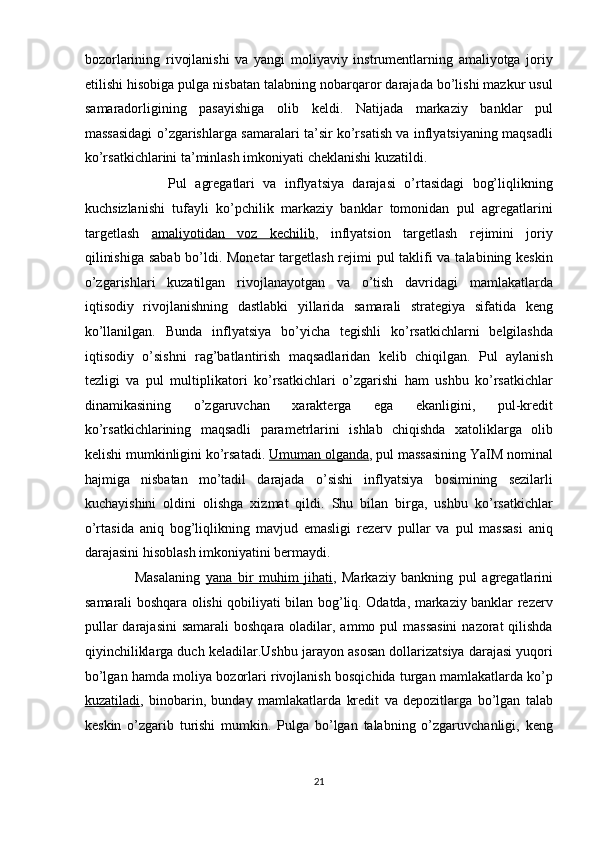 bozorlarining   rivojlanishi   va   yangi   moliyaviy   instrumentlarning   amaliyotga   joriy
etilishi hisobiga pulga nisbatan talabning nobarqaror darajada bo’lishi mazkur usul
samaradorligining   pasayishiga   olib   keldi.   Natijada   markaziy   banklar   pul
massasidagi o’zgarishlarga samaralari ta’sir ko’rsatish va inflyatsiyaning maqsadli
ko’rsatkichlarini ta’minlash imkoniyati cheklanishi kuzatildi. 
                    Pul   agregatlari   va   inflyatsiya   darajasi   o’rtasidagi   bog’liqlikning
kuchsizlanishi   tufayli   ko’pchilik   markaziy   banklar   tomonidan   pul   agregatlarini
targetlash   amaliyotidan   voz   kechilib ,   inflyatsion   targetlash   rejimini   joriy
qilinishiga  sabab bo’ldi. Monetar  targetlash rejimi  pul  taklifi va talabining keskin
o’zgarishlari   kuzatilgan   rivojlanayotgan   va   o’tish   davridagi   mamlakatlarda
iqtisodiy   rivojlanishning   dastlabki   yillarida   samarali   strategiya   sifatida   keng
ko’llanilgan.   Bunda   inflyatsiya   bo’yicha   tegishli   ko’rsatkichlarni   belgilashda
iqtisodiy   o’sishni   rag’batlantirish   maqsadlaridan   kelib   chiqilgan.   Pul   aylanish
tezligi   va   pul   multiplikatori   ko’rsatkichlari   o’zgarishi   ham   ushbu   ko’rsatkichlar
dinamikasining   o’zgaruvchan   xarakterga   ega   ekanligini,   pul-kredit
ko’rsatkichlarining   maqsadli   parametrlarini   ishlab   chiqishda   xatoliklarga   olib
kelishi mumkinligini ko’rsatadi.   Umuman olganda ,  pul massasining YaIM nominal
hajmiga   nisbatan   mo’tadil   darajada   o’sishi   inflyatsiya   bosimining   sezilarli
kuchayishini   oldini   olishga   xizmat   qildi.   Shu   bilan   birga,   ushbu   ko’rsatkichlar
o’rtasida   aniq   bog’liqlikning   mavjud   emasligi   rezerv   pullar   va   pul   massasi   aniq
darajasini hisoblash imkoniyatini bermaydi.  
                  Masalaning   yana   bir   muhim   jihati ,   Markaziy   bankning   pul   agregatlarini
samarali boshqara olishi qobiliyati bilan bog’liq. Odatda, markaziy banklar rezerv
pullar  darajasini  samarali  boshqara oladilar, ammo pul  massasini  nazorat  qilishda
qiyinchiliklarga duch keladilar.Ushbu jarayon asosan dollarizatsiya darajasi yuqori
bo’lgan hamda moliya bozorlari rivojlanish bosqichida turgan mamlakatlarda ko’p
kuzatiladi ,   binobarin,   bunday   mamlakatlarda   kredit   va   depozitlarga   bo’lgan   talab
keskin   o’zgarib   turishi   mumkin.   Pulga   bo’lgan   talabning   o’zgaruvchanligi,   keng
21