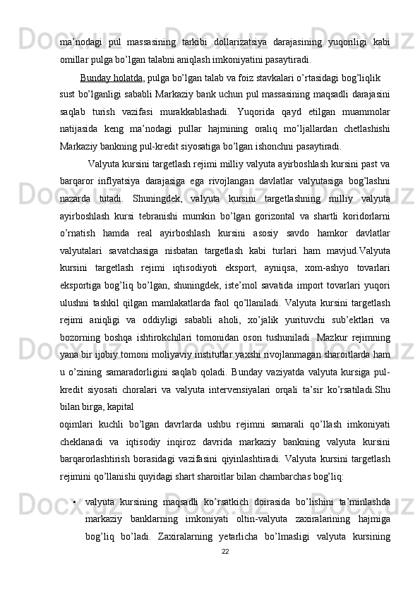 ma’nodagi   pul   massasining   tarkibi   dollarizatsiya   darajasining   yuqoriligi   kabi
omillar pulga bo’lgan talabni aniqlash imkoniyatini pasaytiradi. 
                 Bunday holatda ,  pulga bo’lgan talab va foiz stavkalari o’rtasidagi bog’liqlik 
sust bo’lganligi sababli Markaziy bank uchun pul massasining maqsadli darajasini
saqlab   turish   vazifasi   murakkablashadi.   Yuqorida   qayd   etilgan   muammolar
natijasida   keng   ma’nodagi   pullar   hajmining   oraliq   mo’ljallardan   chetlashishi
Markaziy bankning pul-kredit siyosatiga bo’lgan ishonchni pasaytiradi. 
           Valyuta kursini targetlash rejimi milliy valyuta ayirboshlash kursini past va
barqaror   inflyatsiya   darajasiga   ega   rivojlangan   davlatlar   valyutasiga   bog’lashni
nazarda   tutadi.   Shuningdek,   valyuta   kursini   targetlashning   milliy   valyuta
ayirboshlash   kursi   tebranishi   mumkin   bo’lgan   gorizontal   va   shartli   koridorlarni
o’rnatish   hamda   real   ayirboshlash   kursini   asosiy   savdo   hamkor   davlatlar
valyutalari   savatchasiga   nisbatan   targetlash   kabi   turlari   ham   mavjud.Valyuta
kursini   targetlash   rejimi   iqtisodiyoti   eksport,   ayniqsa,   xom-ashyo   tovarlari
eksportiga   bog’liq   bo’lgan,   shuningdek,   iste’mol   savatida   import   tovarlari   yuqori
ulushni   tashkil   qilgan   mamlakatlarda   faol   qo’llaniladi.   Valyuta   kursini   targetlash
rejimi   aniqligi   va   oddiyligi   sababli   aholi,   xo’jalik   yurituvchi   sub’ektlari   va
bozorning   boshqa   ishtirokchilari   tomonidan   oson   tushuniladi.   Mazkur   rejimning
yana bir ijobiy tomoni moliyaviy institutlar yaxshi rivojlanmagan sharoitlarda ham
u   o’zining   samaradorligini   saqlab   qoladi.   Bunday   vaziyatda   valyuta   kursiga   pul-
kredit   siyosati   choralari   va   valyuta   intervensiyalari   orqali   ta’sir   ko’rsatiladi.Shu
bilan birga, kapital 
oqimlari   kuchli   bo’lgan   davrlarda   ushbu   rejimni   samarali   qo’llash   imkoniyati
cheklanadi   va   iqtisodiy   inqiroz   davrida   markaziy   bankning   valyuta   kursini
barqarorlashtirish   borasidagi   vazifasini   qiyinlashtiradi.   Valyuta   kursini   targetlash
rejimini qo’llanishi quyidagi shart sharoitlar bilan chambarchas bog’liq: 
• valyuta   kursining   maqsadli   ko’rsatkich   doirasida   bo’lishini   ta’minlashda
markaziy   banklarning   imkoniyati   oltin-valyuta   zaxiralarining   hajmiga
bog’liq   bo’ladi.   Zaxiralarning   yetarlicha   bo’lmasligi   valyuta   kursining
22  
  