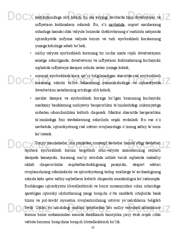 kadrsizlanishiga   olib   keladi,   bu   esa   keyingi   davrlarda   ham   devalvatsion   va
inflyatsion   kutilmalarni   oshiradi.   Bu,   o’z   navbatida ,   import   narxlarining
oshishiga hamda ichki valyuta bozorida cheklovlarning o’rnatilishi natijasida
iqtisodiyotda   xufyona   valyuta   bozori   va   turli   ayirboshlash   kurslarining
yuzaga kelishiga sabab bo’ladi; 
• milliy   valyuta   ayirboshlash   kursining   bir   necha   marta   rejali   devalvatsiyasi
amalga   oshirilganda,   devalvatsion   va   inflyatsion   kutilmalarning   kuchayishi
oqibatida inflyatsiya darajasi oshishi xatari yuzaga keladi; 
• nominal ayirboshlash kursi qat’iy belgilanadigan sharoitda real ayirboshlash
kursining   oshishi   to’lov   balansining   yomonlashishiga   va   iqtisodiyotda
devalvatsion xatarlarning ortishiga olib keladi; 
• narxlar   darajasi   va   ayirboshlash   kursiga   bo’lgan   bosimning   kuchayishi
markaziy   banklarning   moliyaviy   barqarorlikni   ta’minlashdagi   imkoniyatiga
nisbatan   ishonchsizlikni   keltirib   chiqaradi.   Mazkur   sharoitda   barqarorlikni
ta’minlashga   foiz   stavkalarining   oshirilishi   orqali   erishiladi.   Bu   esa   o’z
navbatida, iqtisodiyotning real sektori rivojlanishiga o’zining salbiy ta’sirini
ko’rsatadi. 
         Xorijiy mamlakatlar, shu jumladan, mustaqil davlatlar hamdo’stligi davlatlari
tajribasi   ayirboshlash   kursini   targetlash   oltin-valyuta   zaxiralarining   sezilarli
darajada   kamayishi,   kursning   sun’iy   ravishda   ushlab   turish   oqibatida   mahalliy
ishlab   chiqaruvchilar   raqobatbardoshligining   pasayishi,   eksport   sektori
rivojlanishining sekinlashishi va iqtisodiyotning tashqi omillarga ta’sirchanligining
oshishi kabi qator salbiy oqibatlarni keltirib chiqarishi mumkinligini ko’rsatmoqda.
Boshlangan  iqtisodiyotni  liberallashtirish va bozor  mexanizmlari  rolini  oshirishga
qaratilgan   iqtisodiy   islohotlarning   yangi   bosqichi   o’rta   muddatli   istiqbolda   bank
tizimi   va   pul-kredit   siyosatini   rivojlantirishning   ustuvor   yo’nalishlarini   belgilab
berdi.   Ushbu   yo’nalishdagi   muhum   qarorlardan   biri   milliy   valyutani   almashinuv
kursini   bozor   mehanizmlari   asosida   shakllanish   tamoyilini   joriy  etish   orqali   ichki
valtuta bozorini bosqichma bosqich liberallashtirish bo’ldi. 
23  
  