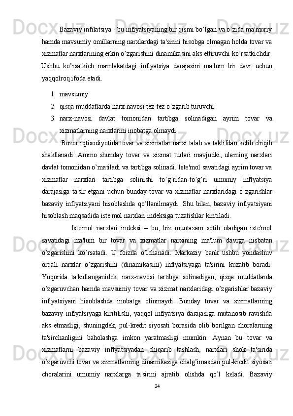           Bazaviy infilatsiya - bu inflyatsiyaning bir qismi bo’lgan va o’zida ma'muriy
hamda mavsumiy omillarning narxlardagi ta'sirini hisobga olmagan holda tovar va
xizmatlar narxlarining erkin o’zgarishini dinamikasini aks ettiruvchi ko’rsatkichdir.
Ushbu   ko’rsatkich   mamlakatdagi   inflyatsiya   darajasini   ma'lum   bir   davr   uchun
yaqqolroq ifoda etadi. 
1. mavsumiy 
2. qisqa muddatlarda narx-navosi tez-tez o’zgarib turuvchi 
3. narx-navosi   davlat   tomonidan   tartibga   solinadigan   ayrim   tovar   va
xizmatlarning narxlarini inobatga olmaydi 
           Bozor iqtisodiyotida tovar va xizmatlar narxi talab va taklifdan kelib chiqib
shakllanadi.   Ammo   shunday   tovar   va   xizmat   turlari   mavjudki,   ularning   narxlari
davlat tomonidan o’rnatiladi va tartibga solinadi. Iste'mol savatidagi ayrim tovar va
xizmatlar   narxlari   tartibga   solinishi   to’g’ridan-to’g’ri   umumiy   inflyatsiya
darajasiga   ta'sir   etgani   uchun   bunday   tovar   va   xizmatlar   narxlaridagi   o’zgarishlar
bazaviy   inflyatsiyani   hisoblashda   qo’llanilmaydi.   Shu   bilan,   bazaviy   inflyatsiyani
hisoblash maqsadida iste'mol narxlari indeksiga tuzatishlar kiritiladi. 
                  Iste'mol   narxlari   indeksi   –   bu,   biz   muntazam   sotib   oladigan   iste'mol
savatidagi   ma'lum   bir   tovar   va   xizmatlar   narxining   ma'lum   davrga   nisbatan
o’zgarishini   ko’rsatadi.   U   foizda   o’lchanadi.   Markaziy   bank   ushbu   yondashuv
orqali   narxlar   o’zgarishini   (dinamikasini)   inflyatsiyaga   ta'sirini   kuzatib   boradi.
Yuqorida   ta'kidlanganidek,   narx-navosi   tartibga   solinadigan,   qisqa   muddatlarda
o’zgaruvchan hamda mavsumiy tovar va xizmat  narxlaridagi o’zgarishlar  bazaviy
inflyatsiyani   hisoblashda   inobatga   olinmaydi.   Bunday   tovar   va   xizmatlarning
bazaviy   inflyatsiyaga   kiritilishi,   yaqqol   inflyatsiya   darajasiga   mutanosib   ravishda
aks   etmasligi,   shuningdek,   pul-kredit   siyosati   borasida   olib   borilgan   choralarning
ta'sirchanligini   baholashga   imkon   yaratmasligi   mumkin.   Aynan   bu   tovar   va
xizmatlarni   bazaviy   inflyatsiyadan   chiqarib   tashlash,   narxlari   shok   ta'sirida
o’zgaruvchi tovar va xizmatlarning dinamikasiga chalg’imasdan pul-kredit siyosati
choralarini   umumiy   narxlarga   ta'sirini   ajratib   olishda   qo’l   keladi.   Bazaviy
24  
  